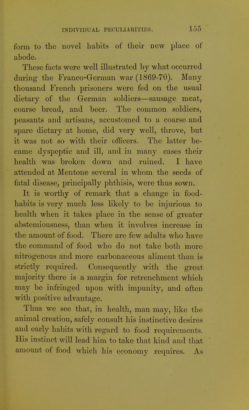 form to the novel habits of their Dew place of abode. These facts were well illustrated by what occurred during the Franco-German war (1869-70). Many thousand French prisoners were fed on the usual dietary of the German soldiers—sausage meat, coarse bread, and beer. The common soldiers, peasants and artisans, accustomed to a coarse and spare dietary at home, did very well, throve, but it was not so with their officers. The latter be- came dyspeptic and ill, and in many cases their health was broken down and ruined. I have attended at Mentone several in whom the seeds of fatal disease, principally phthisis, were thus sown. It is worthy of remark that a change in food- habits is very much less likely to be injurious to health when it takes place in the sense of greater abstemiousness, than when it involves increase in the amount of food. There are few adults who have the command of food who do not take both more nitrogenous and more carbonaceous aliment than is strictly required. Consequently with the great majority there is a margin for retrenchment which may be infringed upon with impunity, and often with positive advantage. Thus we see that, in health, man may, like the animal creation, safely consult his instinctive desires and early habits with regard to food requirements. His instinct will lead him to take that kind and that amount of food which his economy requires. As