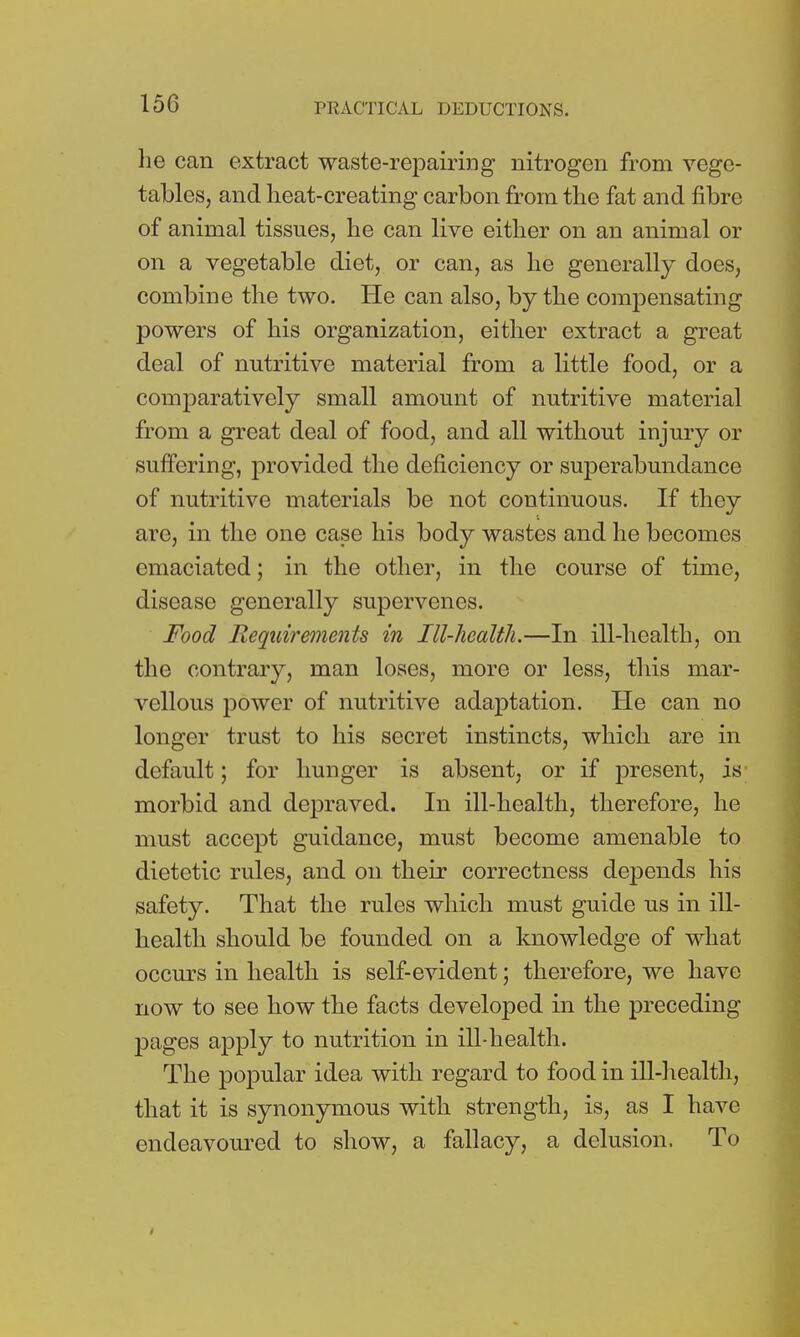 he can extract waste-repairing nitrogen from vege- tables, and heat-creating carbon from the fat and fibre of animal tissues, he can live either on an animal or on a vegetable diet, or can, as he generally does, combine the two. He can also, by the compensating powers of his organization, either extract a great deal of nutritive material from a little food, or a comparatively small amount of nutritive material from a great deal of food, and all without injury or suffering, provided the deficiency or superabundance of nutritive materials be not continuous. If they are, in the one case his body wastes and he becomes emaciated; in the other, in the course of time, disease generally supervenes. Food Requirements in Ill-health.—In ill-health, on the contrary, man loses, more or less, this mar- vellous power of nutritive adaptation. He can no longer trust to his secret instincts, which are in default j for hunger is absent, or if present, is; morbid and depraved. In ill-health, therefore, he must accept guidance, must become amenable to dietetic rules, and on their correctness depends his safety. That the rules which must guide us in ill- health should be founded on a knowledge of what occurs in health is self-evident; therefore, we have now to see how the facts developed in the preceding pages apply to nutrition in ill-health. The popular idea with regard to food in ill-health, that it is synonymous with strength, is, as I have endeavoured to show, a fallacy, a delusion. To