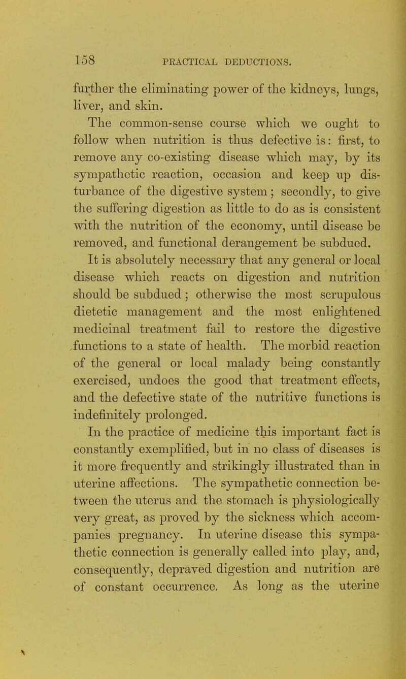 further the eliminating power of the kidneys, lungs, liver, and skin. The common-sense course which we ought to follow when nutrition is thus defective is: first, to remove any co-existing disease which may, by its sympathetic reaction, occasion and keep up dis- turbance of the digestive system; secondly, to give the suffering digestion as little to do as is consistent with the nutrition of the economy, until disease be removed, and functional derangement be subdued. It is absolutely necessary that any general or local disease which reacts on digestion and nutrition should be subdued; otherwise the most scrupulous dietetic management and the most enlightened medicinal treatment fail to restore the digestive functions to a state of health. The morbid reaction of the general or local malady being constantly exercised, undoes the good that treatment effects, and the defective state of the nutritive functions is indefinitely prolonged. In the practice of medicine this important fact is constantly exemplified, but in no class of diseases is it more frequently and strikingly illustrated than in uterine affections. The sympathetic connection be- tween the uterus and the stomach is physiologically very great, as proved by the sickness which accom- panies pregnancy. In uterine disease this sympa- thetic connection is generally called into play, and, consequently, depraved digestion and nutrition are of constant occurrence. As long as the uterine