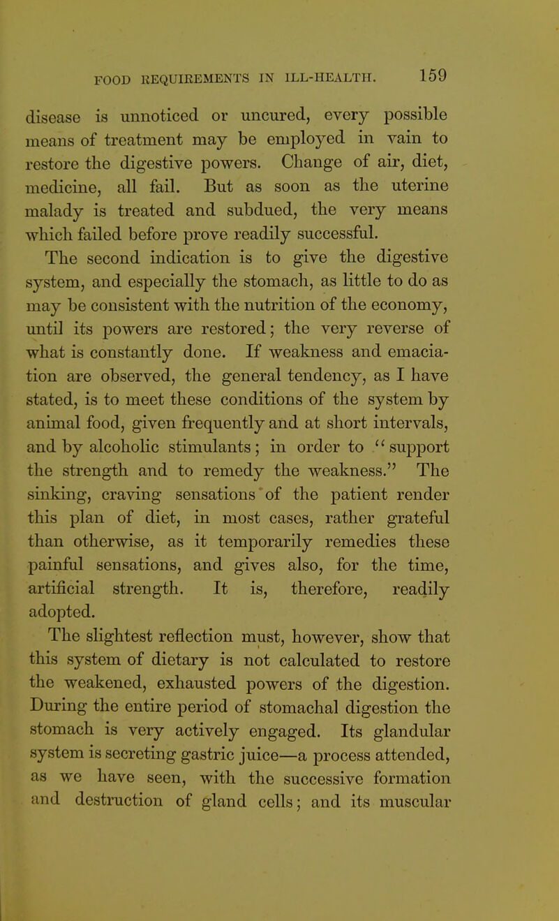 disease is unnoticed or uncured, every possible means of treatment may be employed in vain to restore the digestive powers. Change of air, diet, medicine, all fail. But as soon as the uterine malady is treated and subdued, the very means which failed before prove readily successful. The second indication is to give the digestive system, and especially the stomach, as little to do as may be consistent with the nutrition of the economy, until its powers are restored; the very reverse of what is constantly done. If weakness and emacia- tion are observed, the general tendency, as I have stated, is to meet these conditions of the system by animal food, given frequently and at short intervals, and by alcoholic stimulants; in order to support the strength and to remedy the weakness. The sinking, craving sensations of the patient render this plan of diet, in most cases, rather grateful than otherwise, as it temporarily remedies these painful sensations, and gives also, for the time, artificial strength. It is, therefore, readily adopted. The slightest reflection must, however, show that this system of dietary is not calculated to restore the weakened, exhausted powers of the digestion. During the entire period of stomachal digestion the stomach is very actively engaged. Its glandular system is secreting gastric juice—a process attended, as we have seen, with the successive formation and destruction of gland cells; and its muscular