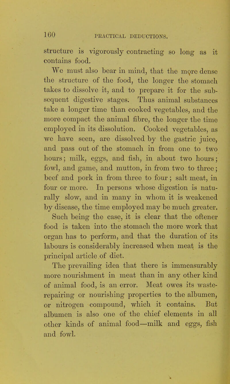 structure is vigorously contracting so long as it contains food. We must also bear in mind, that the rnore dense the structure of the food, the longer the stomach takes to dissolve it, and to prepare it for the sub- sequent digestive stages. Thus animal substances take a longer time than cooked vegetables, and the more compact the animal fibre, the longer the time employed in its dissolution. Cooked vegetables, as we have seen, are dissolved by the gastric juice, and pass out of the stomach in from one to two horns; milk, eggs, and fish, in about two hours; fowl, and game, and mutton, in from two to three; beef and pork in from three to four; salt meat, in four or more. In persons whose digestion is natu- rally slow, and in many in whom it is weakened by disease, the time employed may be much greater. Such being the case, it is clear that the oftener food is taken into the stomach the more work that organ has to perform, and that the duration of its labours is considerably increased when meat is the principal article of diet. The prevailing idea that there is immeasurably more nourishment in meat than in any other kind of animal food, is an error. Meat owes its waste- repairing or nourishing properties to the albumen, or nitrogen compound, which it contains. But albumen is also one of the chief elements in all other kinds of animal food—milk and eggs, fish and fowl.