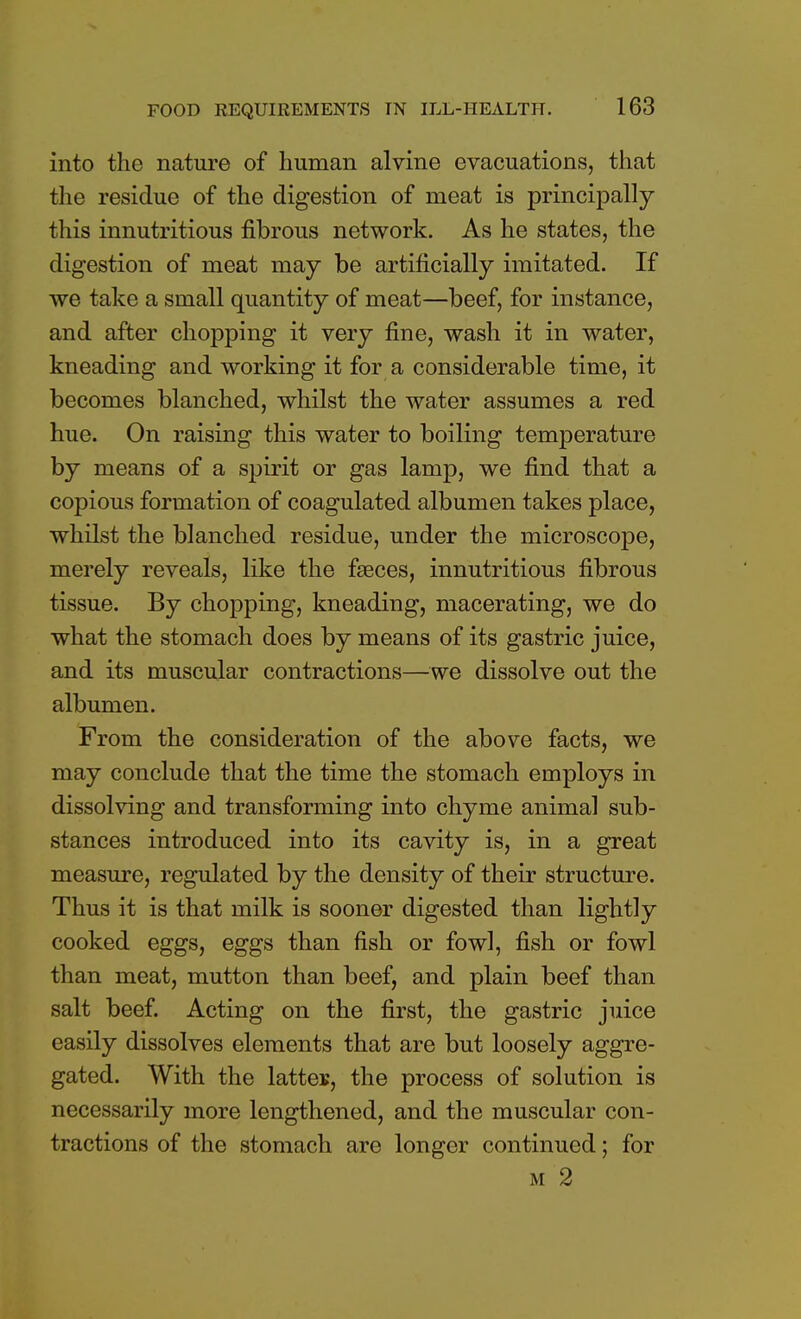 into the nature of human alvine evacuations, that the residue of the digestion of meat is principally this innutritious fibrous network. As he states, the digestion of meat may be artificially imitated. If we take a small quantity of meat—beef, for instance, and after chopping it very fine, wash it in water, kneading and working it for a considerable time, it becomes blanched, whilst the water assumes a red hue. On raising this water to boiling temperature by means of a spirit or gas lamp, we find that a copious formation of coagulated albumen takes place, whilst the blanched residue, under the microscope, merely reveals, like the faeces, innutritious fibrous tissue. By chopping, kneading, macerating, we do what the stomach does by means of its gastric juice, and its muscular contractions—we dissolve out the albumen. From the consideration of the above facts, we may conclude that the time the stomach employs in dissolving and transforming into chyme animal sub- stances introduced into its cavity is, in a great measure, regulated by the density of their structure. Thus it is that milk is sooner digested than lightly cooked eggs, eggs than fish or fowl, fish or fowl than meat, mutton than beef, and plain beef than salt beef. Acting on the first, the gastric juice easily dissolves elements that are but loosely aggre- gated. With the lattes, the process of solution is necessarily more lengthened, and the muscular con- tractions of the stomach are longer continued; for m 2