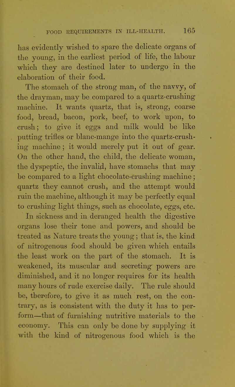 lias evidently wished to spare the delicate organs of the young, in the earliest period of life, the labour which they are destined later to undergo in the elaboration of their food. The stomach of the strong man, of the navvy, of the drayman, may be compared to a quartz-crushing machine. It wants quartz, that is, strong, coarse food, bread, bacon, pork, beef, to work upon, to crush; to give it eggs and milk would be like putting trifles or blanc-mange into the quartz-crush- ing machine; it would merely put it out of gear. On the other hand, the child, the delicate woman, the dyspeptic, the invalid, have stomachs that may be compared to a light chocolate-crushing machine; quartz they cannot crush, and the attempt would rain the machine, although it may be perfectly equal to crushing light things, such as chocolate, eggs, etc. In sickness and in deranged health the digestive organs lose their tone and powers, and should be treated as Nature treats the young; that is, the kind of nitrogenous food should be given which entails the least work on the part of the stomach. It is weakened, its muscular and secreting powers are diminished, and it no longer requires for its health many hours of rude exercise daily. The rule should be, therefore, to give it as much rest, on the con- trary, as is consistent with the duty it has to per- form—that of furnishing nutritive materials to the economy. This can only be done by supplying it with the kind of nitrogenous food which is the