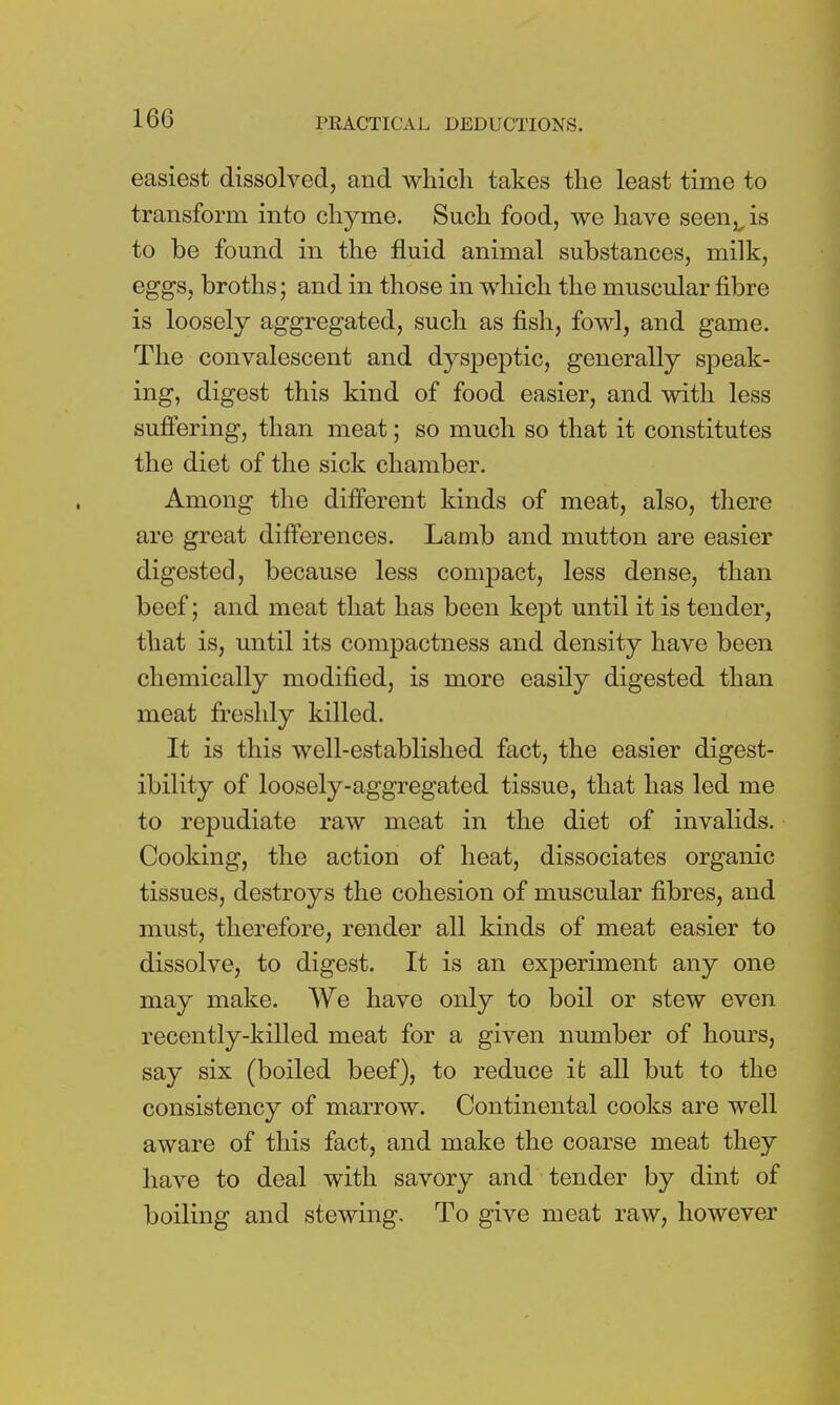 easiest dissolved, and which takes the least time to transform into chyme. Such food, we have seen v is to be found in the fluid animal substances, milk, eggs, broths; and in those in which the muscular fibre is loosely aggregated, such as fish, fowl, and game. The convalescent and dyspeptic, generally speak- ing, digest this kind of food easier, and with less suffering, than meat; so much so that it constitutes the diet of the sick chamber. Among the different kinds of meat, also, there are great differences. Lamb and mutton are easier digested, because less compact, less dense, than beef; and meat that has been kept until it is tender, that is, until its compactness and density have been chemically modified, is more easily digested than meat freshly killed. It is this well-established fact, the easier digest- ibility of loosely-aggregated tissue, that has led me to repudiate raw meat in the diet of invalids. Cooking, the action of heat, dissociates organic tissues, destroys the cohesion of muscular fibres, and must, therefore, render all kinds of meat easier to dissolve, to digest. It is an experiment any one may make. We have only to boil or stew even recently-killed meat for a given number of hours, say six (boiled beef), to reduce it all but to the consistency of marrow. Continental cooks are well aware of this fact, and make the coarse meat they have to deal with savory and tender by dint of boiling and stewing. To give meat raw, however