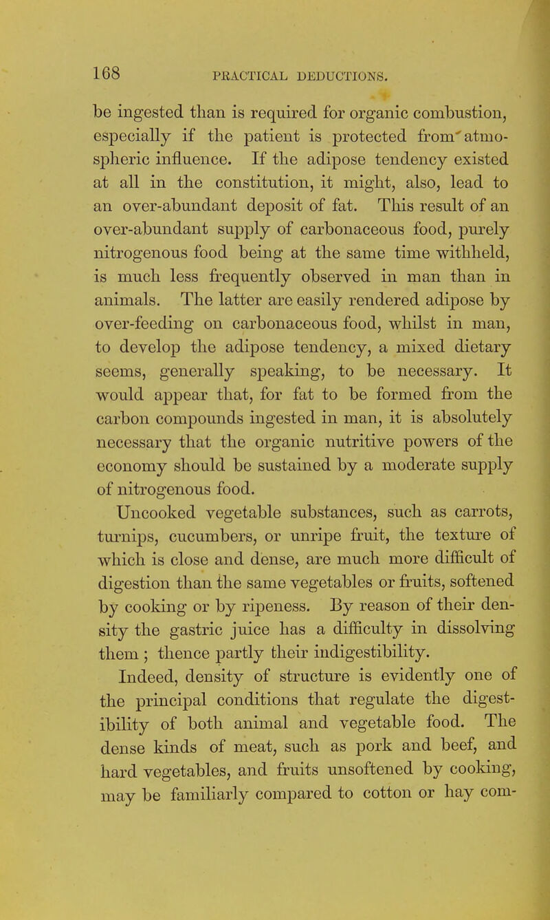 be ingested than is required for organic combustion, especially if the patient is protected from'atmo- spheric influence. If the adipose tendency existed at all in the constitution, it might, also, lead to an over-abundant deposit of fat. This result of an over-abundant supply of carbonaceous food, purely nitrogenous food being at the same time withheld, is much less frequently observed in man than in animals. The latter are easily rendered adipose by over-feeding on carbonaceous food, whilst in man, to develop the adipose tendency, a mixed dietary seems, generally speaking, to be necessary. It would appear that, for fat to be formed from the carbon compounds ingested in man, it is absolutely necessary that the organic nutritive powers of the economy should be sustained by a moderate supply of nitrogenous food. Uncooked vegetable substances, such as carrots, turnips, cucumbers, or unripe fruit, the texture of which is close and dense, are much more difficult of digestion than the same vegetables or fruits, softened by cooking or by ripeness. By reason of their den- sity the gastric juice has a difficulty in dissolving them ; thence partly their indigestibility. Indeed, density of structure is evidently one of the principal conditions that regulate the digest- ibility of both animal and vegetable food. The dense kinds of meat, such as pork and beef, and hard vegetables, and fruits unsoftened by cooking, may be familiarly compared to cotton or hay com-
