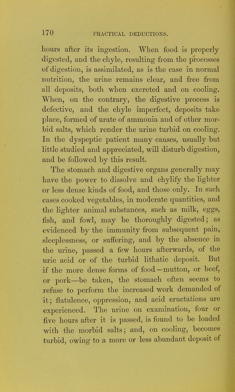hours after its ingestion. When food is properly digested, and the chyle, resulting from the processes of digestion, is assimilated, as is the case in normal nutrition, the urine remains clear, and free from all deposits, both when excreted and on cooling. When, on the contrary, the digestive process is defective, and the chyle imperfect, deposits take place, formed of urate of ammonia and of other mor- bid salts, which render the urine turbid on cooling. In the dyspeptic patient many causes, usually but little studied and appreciated, will disturb digestion, and be followed by this result. The stomach and digestive organs generally may have the power to dissolve and chylify the lighter or less dense kinds of food, and those only. In such cases cooked vegetables, in moderate quantities, and the lighter animal substances, such as milk, eggs, fish, and fowl, may be thoroughly digested; as evidenced by the immunity from subsequent pain, sleeplessness, or suffering, and by the absence in the urine, passed a few hours afterwards, of the uric acid or of the turbid lithatic deposit. But if the more dense forms of food —mutton, or beef, or pork—be taken, the stomach often seems to refuse to perform the increased work demanded of it; flatulence, oppression, and acid eructations are experienced. The urine on examination, four or five hours after it is passed, is found to be loaded with the morbid salts; and, on cooling, becomes turbid, owing to a more or less abundant deposit of