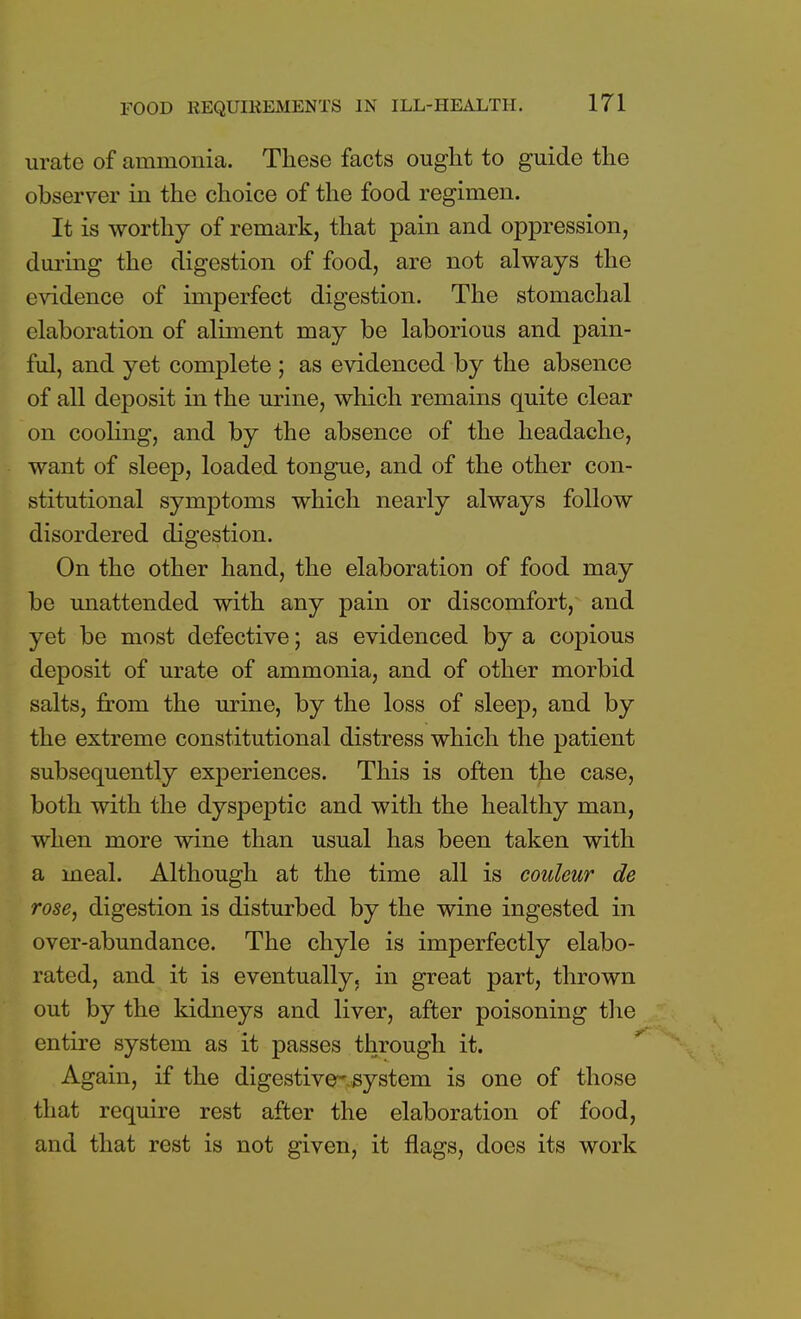 urate of ammonia. These facts ought to guide the observer in the choice of the food regimen. It is worthy of remark, that pain and oppression, during the digestion of food, are not always the evidence of imperfect digestion. The stomachal elaboration of aliment may be laborious and pain- ful, and yet complete ; as evidenced by the absence of all deposit in the urine, which remains quite clear on cooling, and by the absence of the headache, want of sleep, loaded tongue, and of the other con- stitutional symptoms which nearly always follow disordered digestion. On the other hand, the elaboration of food may be unattended with any pain or discomfort, and yet be most defective; as evidenced by a copious deposit of urate of ammonia, and of other morbid salts, from the urine, by the loss of sleep, and by the extreme constitutional distress which the patient subsequently experiences. This is often the case, both with the dyspeptic and with the healthy man, when more wine than usual has been taken with a meal. Although at the time all is couleur de rose, digestion is disturbed by the wine ingested in over-abundance. The chyle is imperfectly elabo- rated, and it is eventually, in great part, thrown out by the kidneys and liver, after poisoning the entire system as it passes through it. Again, if the digestive'system is one of those that require rest after the elaboration of food, and that rest is not given, it flags, does its work