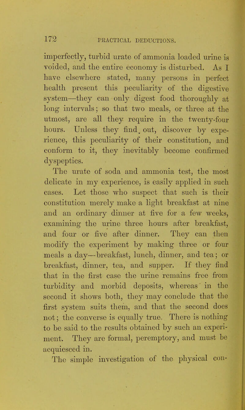 imperfectly, turbid urate of ammonia loaded urine is voided, and the entire economy is disturbed. As I have elsewhere stated, many persons in perfect health present this peculiarity of the digestive system—they can only digest food thoroughly at long intervals; so that two meals, or three at the utmost, are all they require in the twenty-four hours. Unless they find, out, discover by expe- rience, this peculiarity of their constitution, and conform to it, they inevitably become confirmed dyspeptics. The urate of soda and ammonia test, the most delicate in my experience, is easily applied in such cases. Let those who suspect that such is their constitution merely make a light breakfast at nine and an ordinary dinner at five for a few weeks, examining the urine three hours after breakfast, and four or five after dinner. They can then modify the experiment by making three or four meals a day—breakfast, lunch, dinner, and tea; or breakfast, dinner, tea, and supper. If they find that in the first case the urine remains free from turbidity and morbid deposits, whereas in the second it shows both, they may conclude that the first system suits them, and that the second does not; the converse is equally true, There is nothing to be said to the results obtained by such an experi- ment. They are formal, peremptory, and must be acquiesced in. The simple investigation of the physical con-