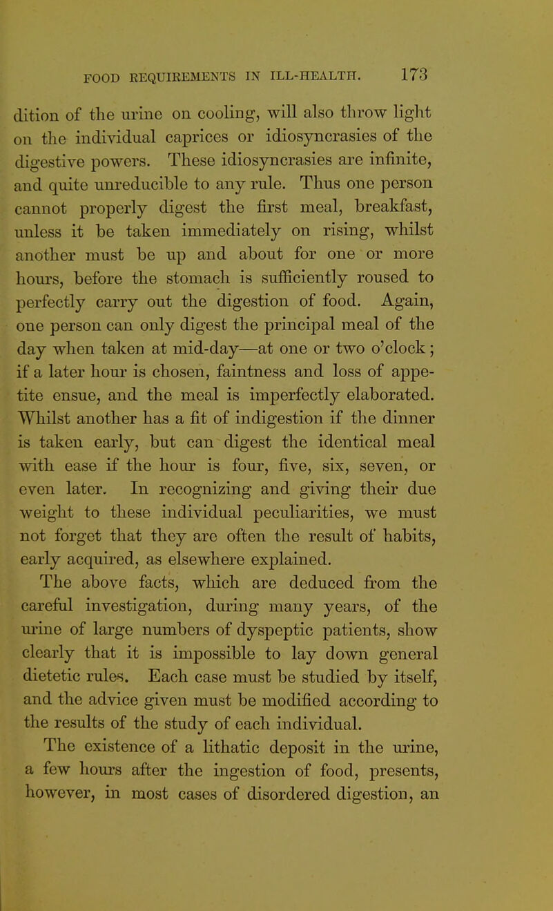 dition of the urine on cooling, will also throw light on the individual caprices or idiosyncrasies of the digestive powers. These idiosyncrasies are infinite, and quite unreducible to any rule. Thus one person cannot properly digest the first meal, breakfast, unless it be taken immediately on rising, whilst another must be up and about for one or more hours, before the stomach is sufficiently roused to perfectly carry out the digestion of food. Again, one person can only digest the principal meal of the day when taken at mid-day—at one or two o'clock; if a later hour is chosen, faintness and loss of appe- tite ensue, and the meal is imperfectly elaborated. Whilst another has a fit of indigestion if the dinner is taken early, but can digest the identical meal with ease if the hour is four, five, six, seven, or even later. In recognizing and giving their due weight to these individual peculiarities, we must not forget that they are often the result of habits, early acquired, as elsewhere explained. The above facts, which are deduced from the careful investigation, during many years, of the urine of large numbers of dyspeptic patients, show clearly that it is impossible to lay down general dietetic rules. Each case must be studied by itself, and the advice given must be modified according to the results of the study of each individual. The existence of a lithatic deposit in the urine, a few hours after the ingestion of food, presents, however, in most cases of disordered digestion, an