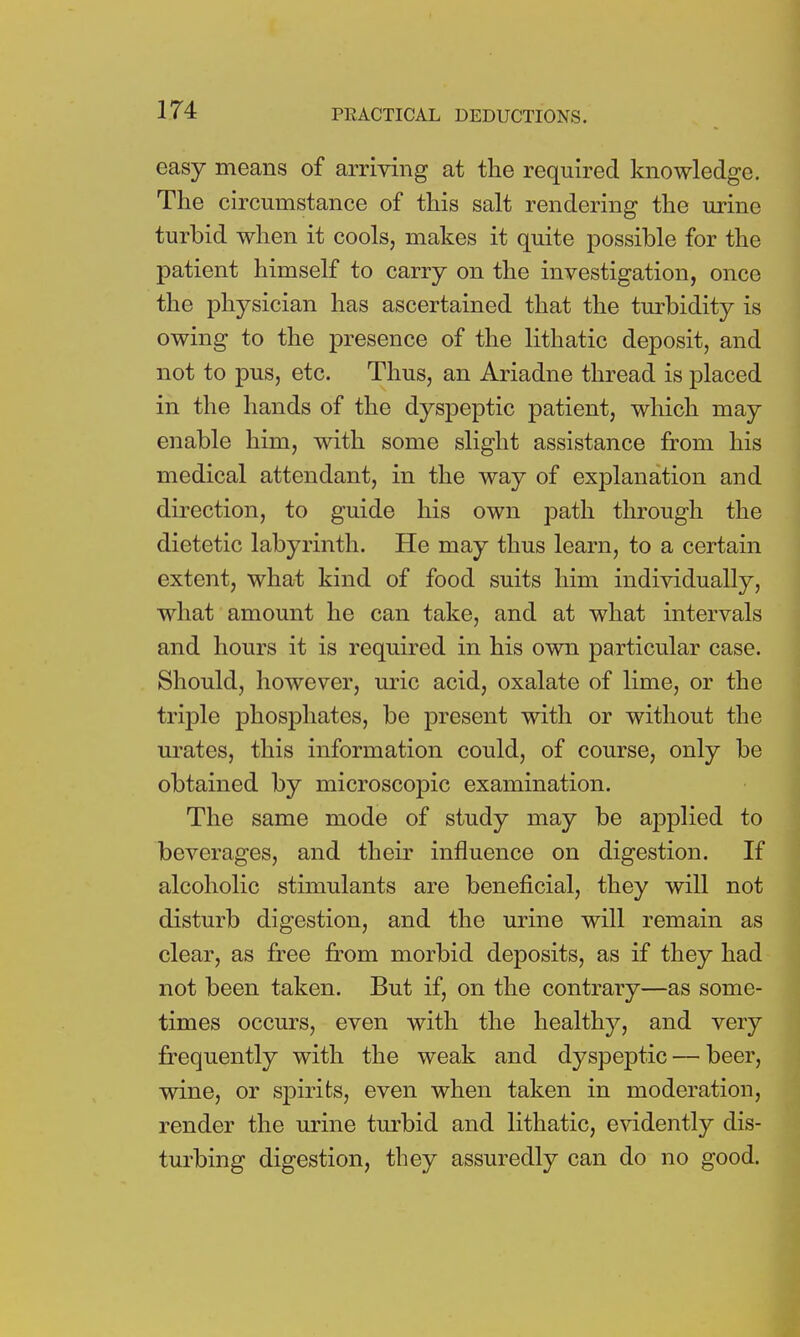 easy means of arriving at the required knowledge. The circumstance of this salt rendering the urine turbid when it cools, makes it quite possible for the patient himself to carry on the investigation, once the physician has ascertained that the turbidity is owing to the presence of the lithatic deposit, and not to pus, etc. Thus, an Ariadne thread is placed in the hands of the dyspeptic patient, which may enable him, with some slight assistance from his medical attendant, in the way of explanation and direction, to guide his own path through the dietetic labyrinth. He may thus learn, to a certain extent, what kind of food suits him individually, what amount he can take, and at what intervals and hours it is required in his own particular case. Should, however, uric acid, oxalate of lime, or the triple phosphates, be present with or without the urates, this information could, of course, only be obtained by microscopic examination. The same mode of study may be applied to beverages, and their influence on digestion. If alcoholic stimulants are beneficial, they will not disturb digestion, and the urine will remain as clear, as free from morbid deposits, as if they had not been taken. But if, on the contrary—as some- times occurs, even with the healthy, and very frequently with the weak and dyspeptic — beer, wine, or spirits, even when taken in moderation, render the urine turbid and lithatic, evidently dis- turbing digestion, they assuredly can do no good.