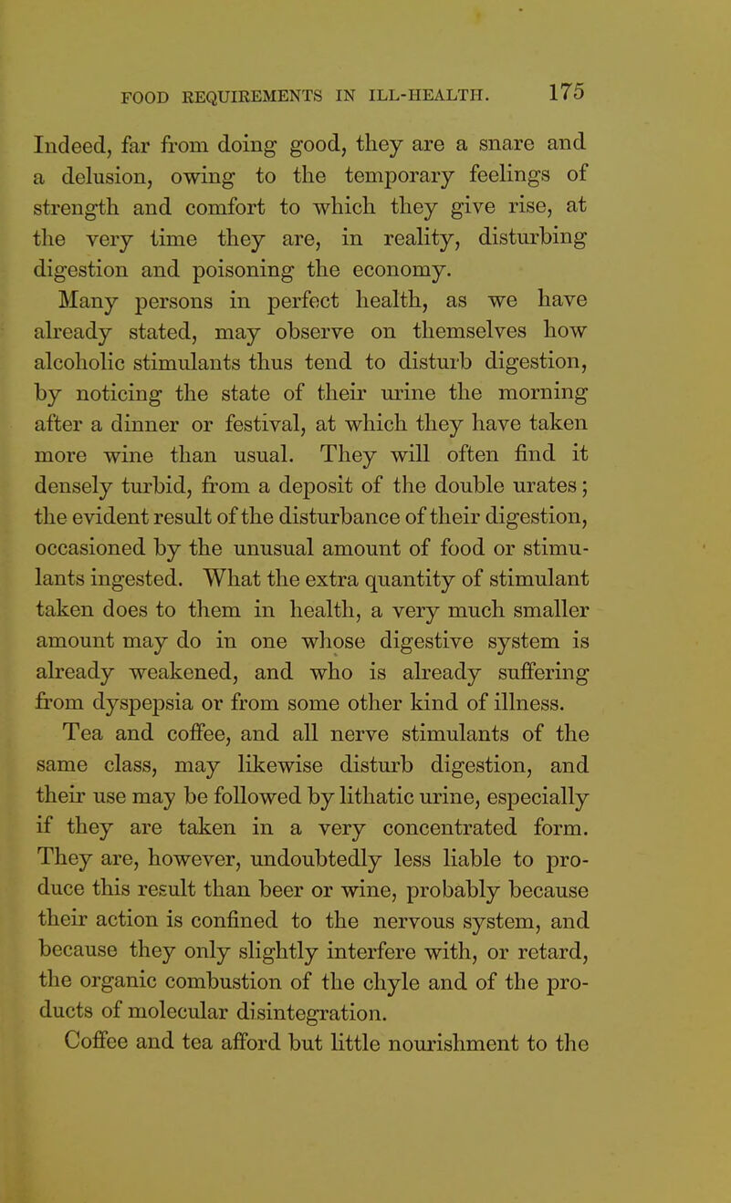 Indeed, far from doing good, they are a snare and a delusion, owing to the temporary feelings of strength and comfort to which they give rise, at the very time they are, in reality, disturbing digestion and poisoning the economy. Many persons in perfect health, as we have already stated, may observe on themselves how alcoholic stimulants thus tend to disturb digestion, by noticing the state of their urine the morning after a dinner or festival, at which they have taken more wine than usual. They will often find it densely turbid, from a deposit of the double urates; the evident result of the disturbance of their digestion, occasioned by the unusual amount of food or stimu- lants ingested. What the extra quantity of stimulant taken does to them in health, a very much smaller amount may do in one whose digestive system is already weakened, and who is already suffering from dyspepsia or from some other kind of illness. Tea and coffee, and all nerve stimulants of the same class, may likewise disturb digestion, and their use may be followed by lithatic urine, especially if they are taken in a very concentrated form. They are, however, undoubtedly less liable to pro- duce this result than beer or wine, probably because their action is confined to the nervous system, and because they only slightly interfere with, or retard, the organic combustion of the chyle and of the pro- ducts of molecular disintegration. Coffee and tea afford but little nourishment to the