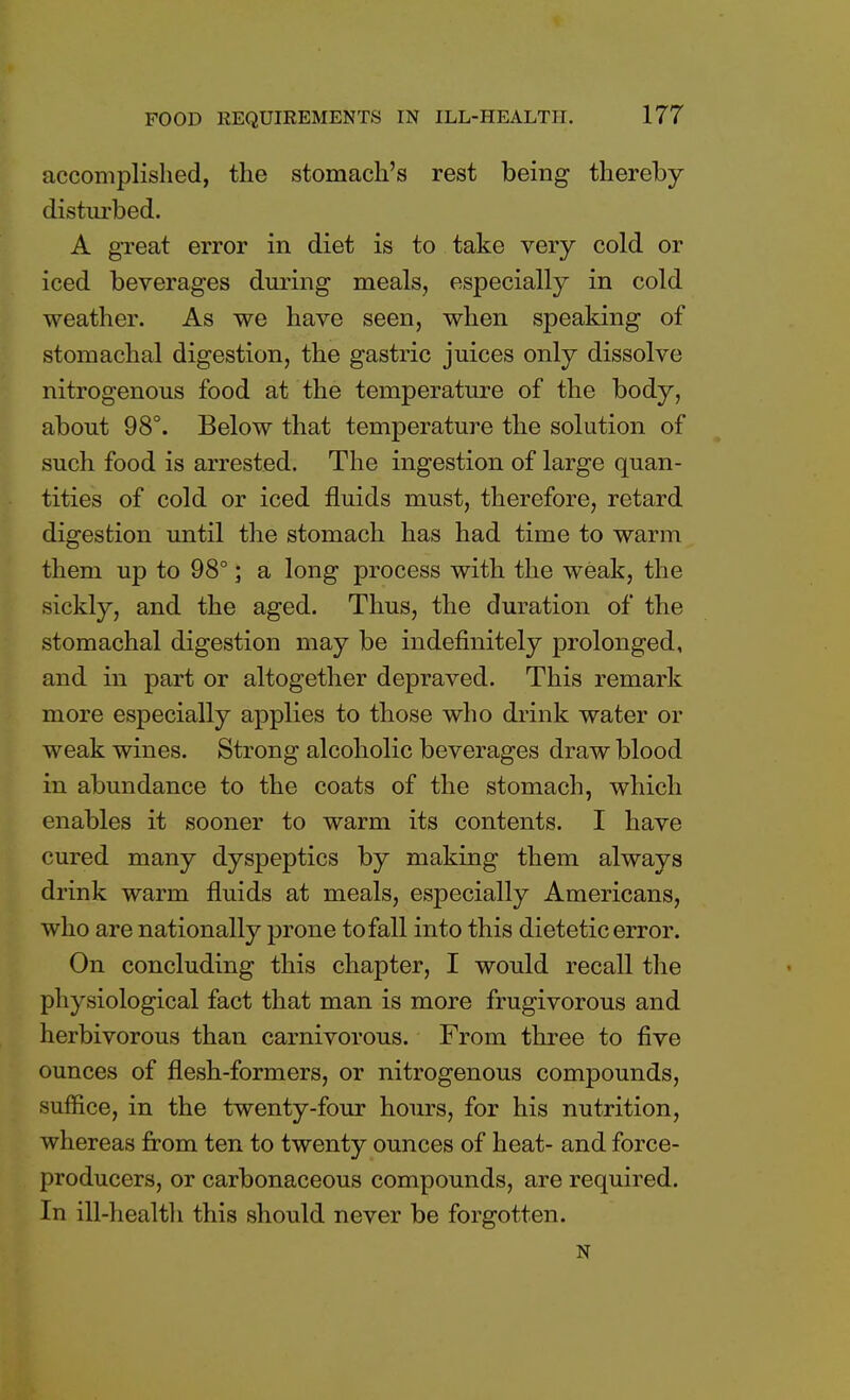 accomplished, the stomach's rest being thereby disturbed. A great error in diet is to take very cold or iced beverages during meals, especially in cold weather. As we have seen, when speaking of stomachal digestion, the gastric juices only dissolve nitrogenous food at the temperature of the body, about 98°. Below that temperature the solution of such food is arrested. The ingestion of large quan- tities of cold or iced fluids must, therefore, retard digestion until the stomach has had time to warm them up to 98°; a long process with the weak, the sickly, and the aged. Thus, the duration of the stomachal digestion may be indefinitely prolonged, and in part or altogether depraved. This remark more especially applies to those who drink water or weak wines. Strong alcoholic beverages draw blood in abundance to the coats of the stomach, which enables it sooner to warm its contents. I have cured many dyspeptics by making them always drink warm fluids at meals, especially Americans, who are nationally prone to fall into this dietetic error. On concluding this chapter, I would recall the physiological fact that man is more frugivorous and herbivorous than carnivorous. From three to five ounces of flesh-formers, or nitrogenous compounds, suffice, in the twenty-four hours, for his nutrition, whereas from ten to twenty ounces of heat- and force- producers, or carbonaceous compounds, are required. In ill-health this should never be forgotten. N