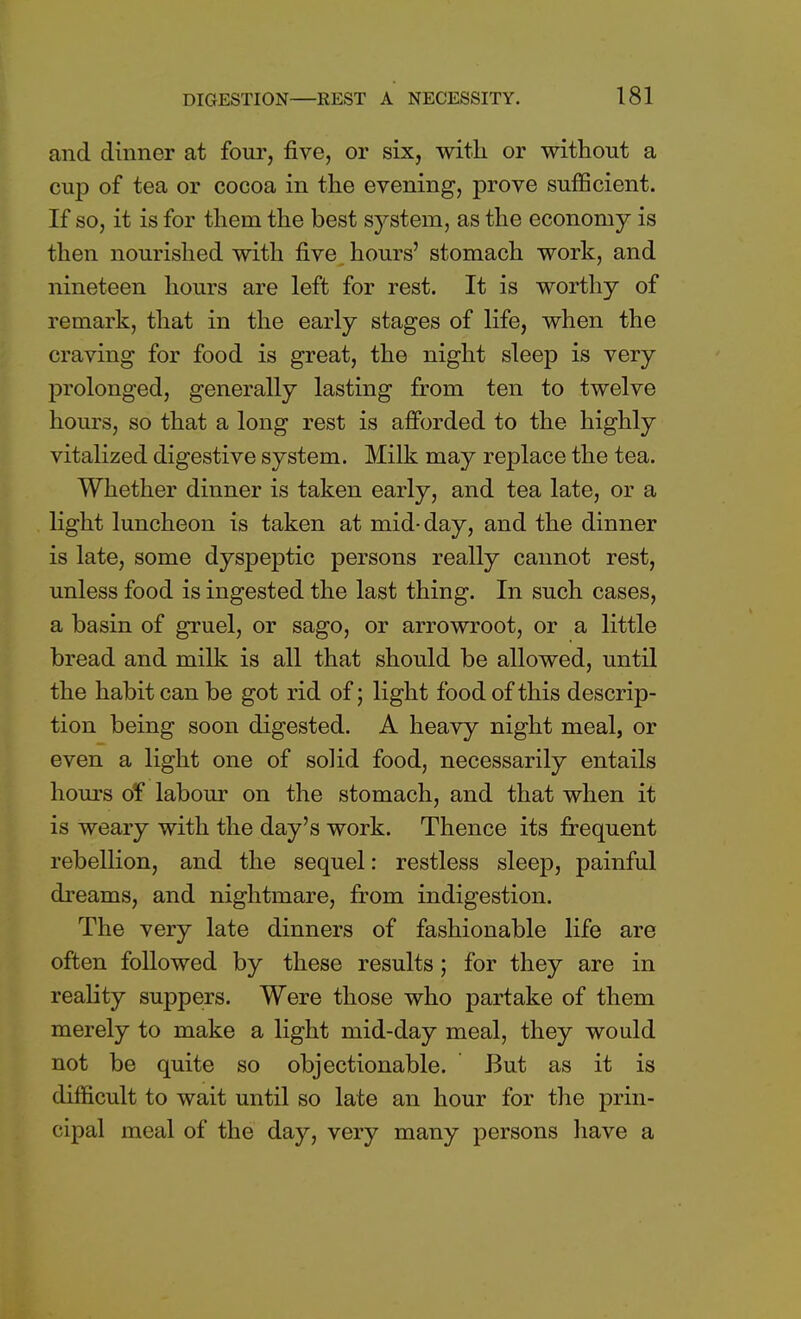 and dinner at four, five, or six, with or without a cup of tea or cocoa in the evening, prove sufficient. If so, it is for them the best system, as the economy is then nourished with five hours' stomach work, and nineteen hours are left for rest. It is worthy of remark, that in the early stages of life, when the craving for food is great, the night sleep is very prolonged, generally lasting from ten to twelve hours, so that a long rest is afforded to the highly vitalized digestive system. Milk may replace the tea. Whether dinner is taken early, and tea late, or a light luncheon is taken at mid-day, and the dinner is late, some dyspeptic persons really cannot rest, unless food is ingested the last thing. In such cases, a basin of gruel, or sago, or arrowroot, or a little bread and milk is all that should be allowed, until the habit can be got rid of; light food of this descrip- tion being soon digested. A heavy night meal, or even a light one of solid food, necessarily entails hours of labour on the stomach, and that when it is weary with the day's work. Thence its frequent rebellion, and the sequel: restless sleep, painful dreams, and nightmare, from indigestion. The very late dinners of fashionable life are often followed by these results; for they are in reality suppers. Were those who partake of them merely to make a light mid-day meal, they would not be quite so objectionable. But as it is difficult to wait until so late an hour for the prin- cipal meal of the day, very many persons have a