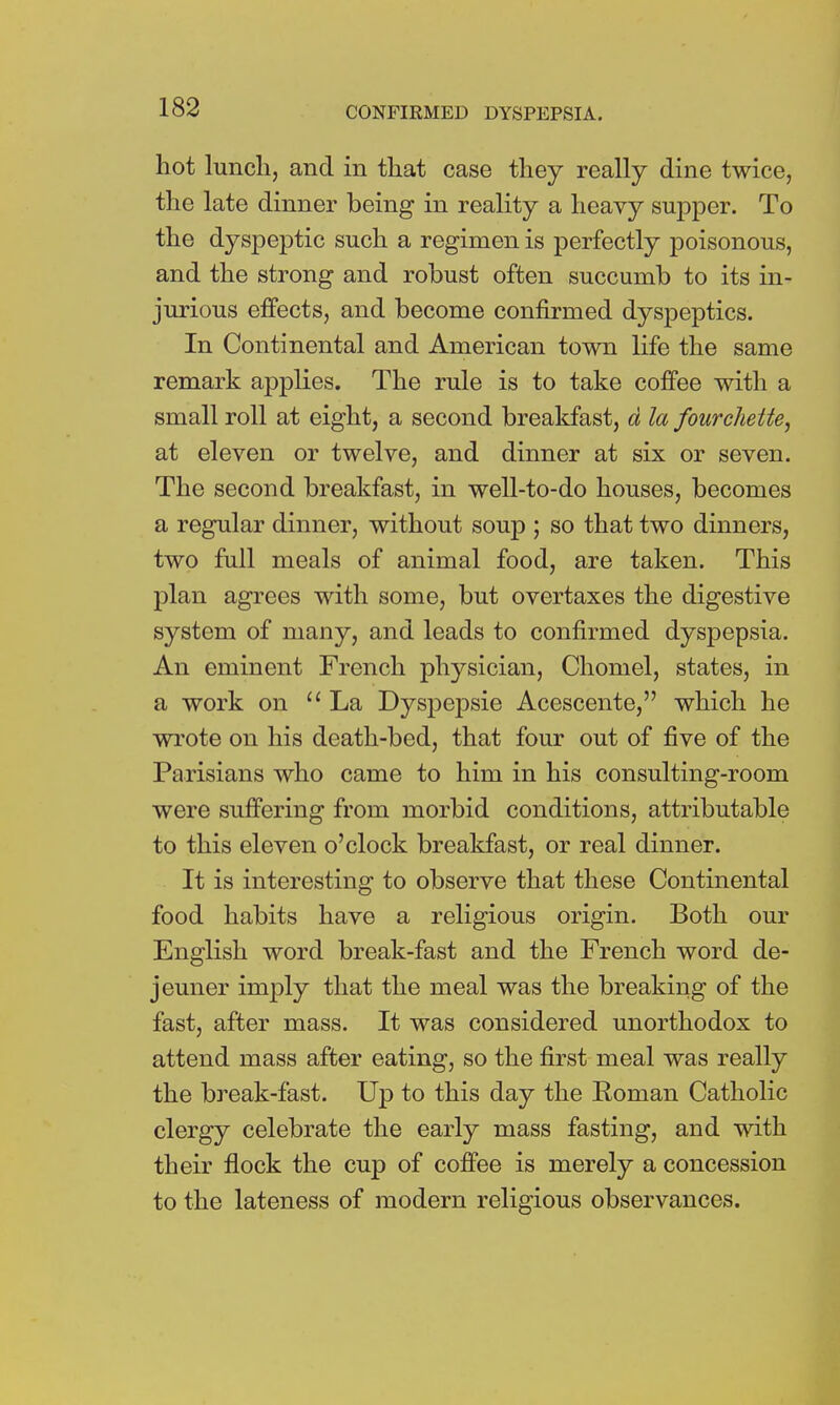 hot lunch, and in that case they really dine twice, the late dinner being in reality a heavy supper. To the dyspeptic such a regimen is perfectly poisonous, and the strong and robust often succumb to its in- jurious effects, and become confirmed dyspeptics. In Continental and American town life the same remark applies. The rule is to take coffee with a small roll at eight, a second breakfast, d la fourchette, at eleven or twelve, and dinner at six or seven. The second breakfast, in well-to-do houses, becomes a regular dinner, without soup ; so that two dinners, two full meals of animal food, are taken. This plan agrees with some, but overtaxes the digestive system of many, and leads to confirmed dyspepsia. An eminent French physician, Choniel, states, in a work on La Dyspepsie Acescente, which he wrote on his death-bed, that four out of five of the Parisians who came to him in his consulting-room were suffering from morbid conditions, attributable to this eleven o'clock breakfast, or real dinner. It is interesting to observe that these Continental food habits have a religious origin. Both our English word break-fast and the French word de- jeuner imply that the meal was the breaking of the fast, after mass. It was considered unorthodox to attend mass after eating, so the first meal was really the break-fast. Up to this day the Roman Catholic clergy celebrate the early mass fasting, and with their flock the cup of coffee is merely a concession to the lateness of modern religious observances.