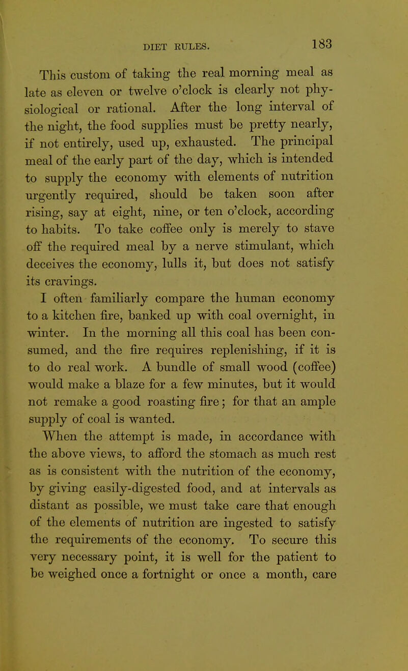 DIET RULES. This custom of taking the real morning meal as late as eleven or twelve o'clock is clearly not phy- siological or rational. After the long interval of the night, the food supplies must be pretty nearly, if not entirely, used up, exhausted. The principal meal of the early part of the day, which is intended to supply the economy with elements of nutrition urgently required, should be taken soon after rising, say at eight, nine, or ten o'clock, according to habits. To take coffee only is merely to stave off the required meal by a nerve stimulant, which deceives the economy, lulls it, but does not satisfy its cravings. I often familiarly compare the human economy to a kitchen fire, banked up with coal overnight, in winter. In the morning all this coal has been con- sumed, and the fire requires replenishing, if it is to do real work. A bundle of small wood (coffee) would make a blaze for a few minutes, but it would not remake a good roasting fire; for that an ample supply of coal is wanted. When the attempt is made, in accordance with the above views, to afford the stomach as much rest as is consistent with the nutrition of the economy, by giving easily-digested food, and at intervals as distant as possible, we must take care that enough of the elements of nutrition are ingested to satisfy the requirements of the economy. To secure this very necessary point, it is well for the patient to be weighed once a fortnight or once a month, care