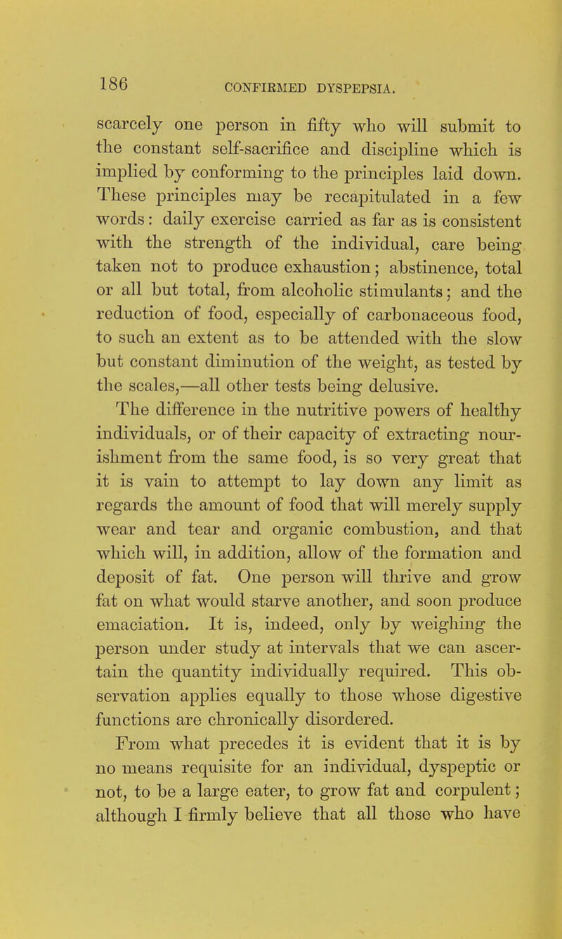 scarcely one person in fifty who will submit to the constant self-sacrifice and discipline which is implied by conforming to the principles laid down. These principles may be recapitulated in a few words: daily exercise carried as far as is consistent with the strength of the individual, care being taken not to produce exhaustion; abstinence, total or all but total, from alcoholic stimulants; and the reduction of food, especially of carbonaceous food, to such an extent as to be attended with the slow but constant diminution of the weight, as tested by the scales,—all other tests being delusive. The difference in the nutritive powers of healthy individuals, or of their capacity of extracting nour- ishment from the same food, is so very great that it is vain to attempt to lay down any limit as regards the amount of food that will merely supply wear and tear and organic combustion, and that which will, in addition, allow of the formation and deposit of fat. One person will thrive and grow fat on what would starve another, and soon j)roduce emaciation. It is, indeed, only by weighing the person under study at intervals that we can ascer- tain the quantity individually required. This ob- servation applies equally to those whose digestive functions are chronically disordered. From what precedes it is evident that it is by no means requisite for an individual, dyspeptic or not, to be a large eater, to grow fat and corpulent; although I firmly believe that all those who have