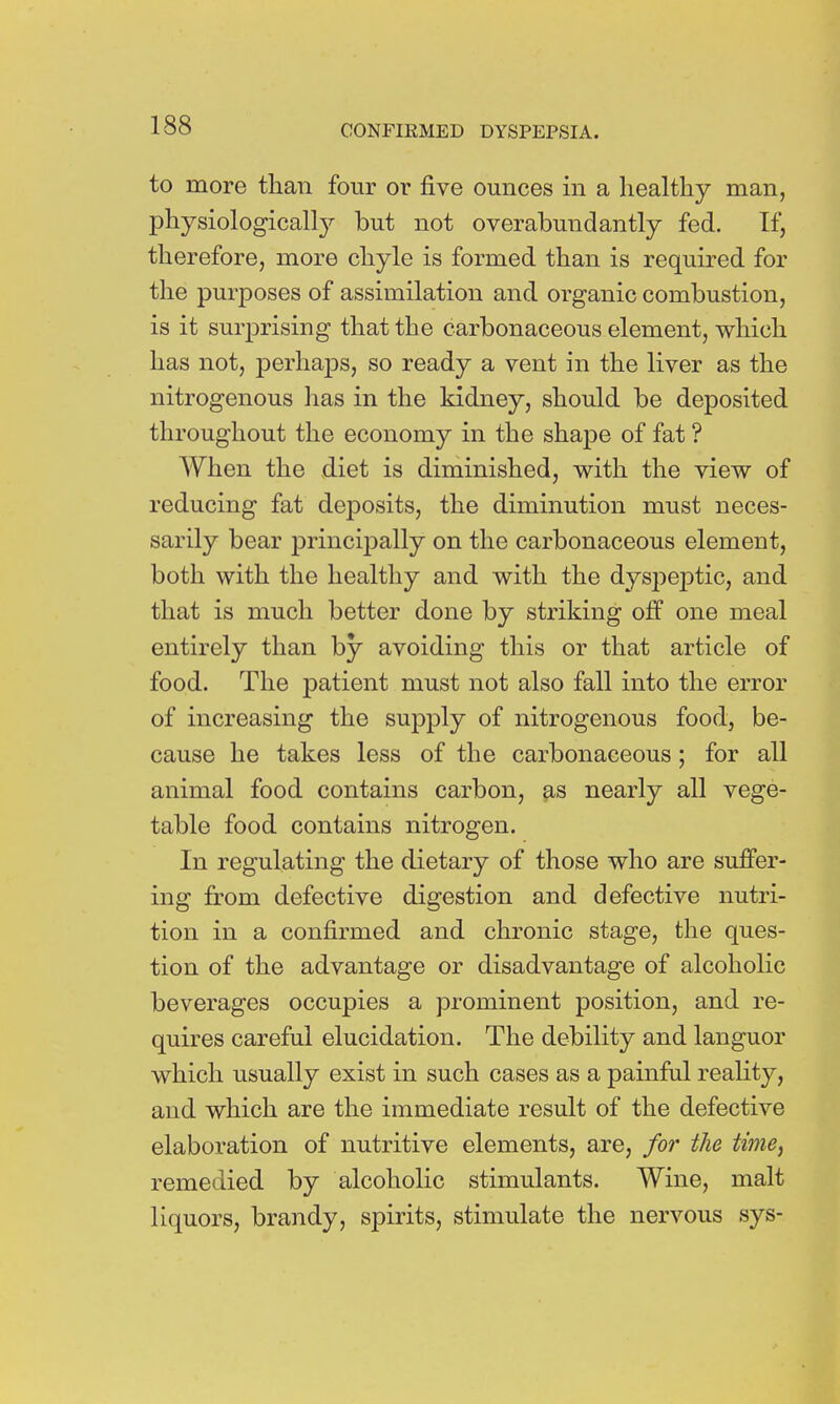 to more than four or five ounces in a healthy man, physiologically but not overabundantly fed. If, therefore, more chyle is formed than is required for the purposes of assimilation and organic combustion, is it surprising that the carbonaceous element, which has not, perhaps, so ready a vent in the liver as the nitrogenous has in the kidney, should be deposited throughout the economy in the shape of fat ? When the diet is diminished, with the view of reducing fat deposits, the diminution must neces- sarily bear principally on the carbonaceous element, both with the healthy and with the dyspeptic, and that is much better done by striking off one meal entirely than by avoiding this or that article of food. The patient must not also fall into the error of increasing the supply of nitrogenous food, be- cause he takes less of the carbonaceous; for all animal food contains carbon, as nearly all vege- table food contains nitrogen. In regulating the dietary of those who are suffer- ing from defective digestion and defective nutri- tion in a confirmed and chronic stage, the ques- tion of the advantage or disadvantage of alcoholic beverages occupies a prominent position, and re- quires careful elucidation. The debility and languor which usually exist in such cases as a painful reality, and which are the immediate result of the defective elaboration of nutritive elements, are, for the time, remedied by alcoholic stimulants. Wine, malt liquors, brandy, spirits, stimulate the nervous sys-