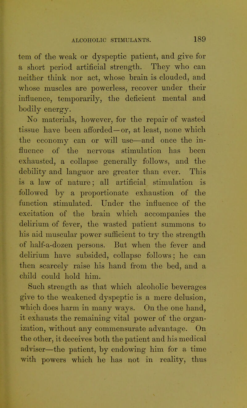 tem of the weak or dyspeptic patient, and give for a short period artificial strength. They who can neither think nor act, whose brain is clouded, and whose muscles are powerless, recover under their influence, temporarily, the deficient mental and bodily energy. No materials, however, for the repair of wasted tissue have been afforded—or, a,t least, none which the economy can or will use—and once the in- fluence of the nervous stimulation has been exhausted, a collapse generally follows, and the debility and languor are greater than ever. This is a law of nature; all artificial stimulation is followed by a proportionate exhaustion of the function stimulated. Under the influence of the excitation of the brain which accompanies the delirium of fever, the wasted patient summons to his aid muscular power sufficient to try the strength of half-a-dozen persons. But when the fever and delirium have subsided, collapse follows; he can then scarcely raise his hand from the bed, and a child could hold him. Such strength as that which alcoholic beverages give to the weakened dyspeptic is a mere delusion, which does harm in many ways. On the one hand, it exhausts the remaining vital power of the organ- ization, without any commensurate advantage. On the other, it deceives both the patient and his medical adviser—the patient, by endowing him for a time with powers which he has not in reality, thus