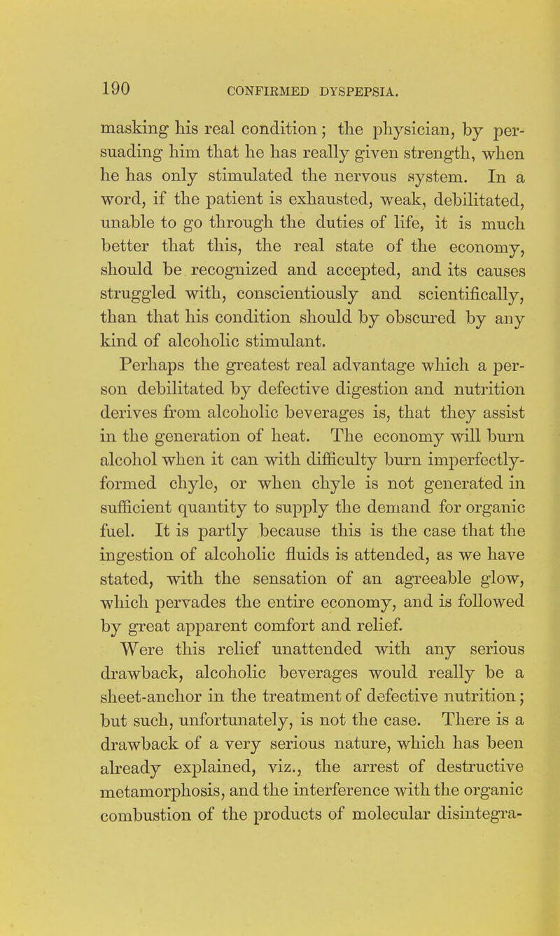 masking his real condition; the physician, by per- suading him that he has really given strength, when he has only stimulated the nervous system. In a word, if the patient is exhausted, weak, debilitated, unable to go through the duties of life, it is much better that this, the real state of the economy, should be recognized and accepted, and its causes struggled with, conscientiously and scientifically, than that his condition should by obscured by any kind of alcoholic stimulant. Perhaps the greatest real advantage which a per- son debilitated by defective digestion and nutrition derives from alcoholic beverages is, that they assist in the generation of heat. The economy will burn alcohol when it can with difficulty burn imperfectly- formed chyle, or when chyle is not generated in sufficient quantity to supply the demand for organic fuel. It is partly because this is the case that the ingestion of alcoholic fluids is attended, as we have stated, with the sensation of an agreeable glow, which pervades the entire economy, and is followed by great apparent comfort and relief. Were this relief unattended with any serious drawback, alcoholic beverages would really be a sheet-anchor in the treatment of defective nutrition; but such, unfortunately, is not the case. There is a drawback of a very serious nature, which has been already explained, viz., the arrest of destructive metamorphosis, and the interference with the organic combustion of the products of molecular disintegra-
