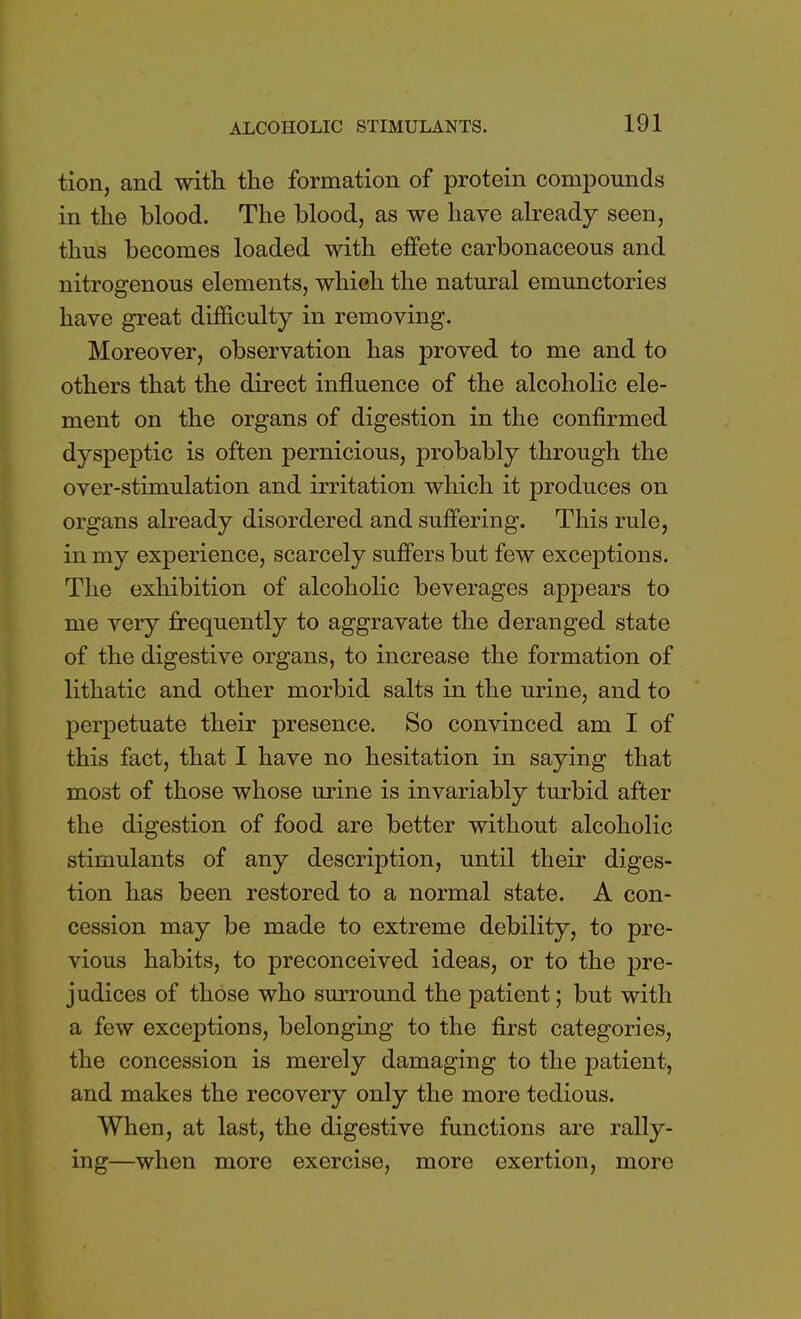 tion, and with the formation of protein compounds in the blood. The blood, as we have already seen, thus becomes loaded with effete carbonaceous and nitrogenous elements, which the natural emunctories have great difficulty in removing. Moreover, observation has proved to me and to others that the direct influence of the alcoholic ele- ment on the organs of digestion in the confirmed dyspeptic is often pernicious, probably through the over-stimulation and irritation which it produces on organs already disordered and suffering. This rule, in my experience, scarcely suffers but few exceptions. The exhibition of alcoholic beverages appears to me very frequently to aggravate the deranged state of the digestive organs, to increase the formation of lithatic and other morbid salts in the urine, and to perpetuate their presence. So convinced am I of this fact, that I have no hesitation in saying that most of those whose urine is invariably turbid after the digestion of food are better without alcoholic stimulants of any description, until their diges- tion has been restored to a normal state. A con- cession may be made to extreme debility, to pre- vious habits, to preconceived ideas, or to the pre- judices of those who surround the patient; but with a few exceptions, belonging to the first categories, the concession is merely damaging to the patient, and makes the recovery only the more tedious. When, at last, the digestive functions are rally- ing—when more exercise, more exertion, more