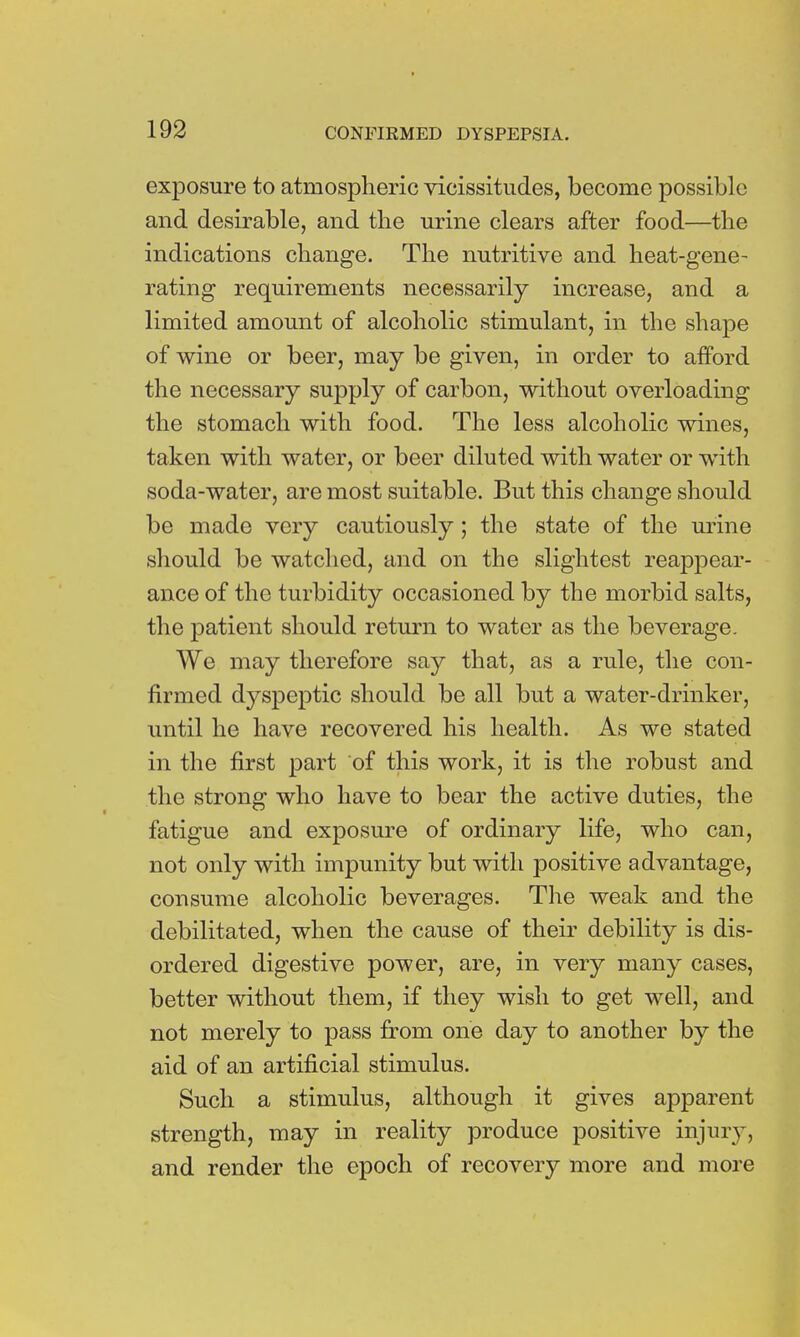 exposure to atmospheric vicissitudes, become possible and desirable, and the urine clears after food—the indications change. The nutritive and heat-gene- rating requirements necessarily increase, and a limited amount of alcoholic stimulant, in the shape of wine or beer, may be given, in order to afford the necessary supply of carbon, without overloading the stomach with food. The less alcoholic wines, taken with water, or beer diluted with water or with soda-water, are most suitable. But this change should be made very cautiously; the state of the urine should be watched, and on the slightest reappear- ance of the turbidity occasioned by the morbid salts, the patient should return to water as the beverage. We may therefore say that, as a rule, the con- firmed dyspeptic should be all but a water-drinker, until he have recovered his health. As we stated in the first part of this work, it is the robust and the strong who have to bear the active duties, the fatigue and exposure of ordinary life, who can, not only with impunity but with positive advantage, consume alcoholic beverages. The weak and the debilitated, when the cause of their debility is dis- ordered digestive power, are, in very many cases, better without them, if they wish to get well, and not merely to pass from one day to another by the aid of an artificial stimulus. Such a stimulus, although it gives apparent strength, may in reality produce positive injury, and render the epoch of recovery more and more
