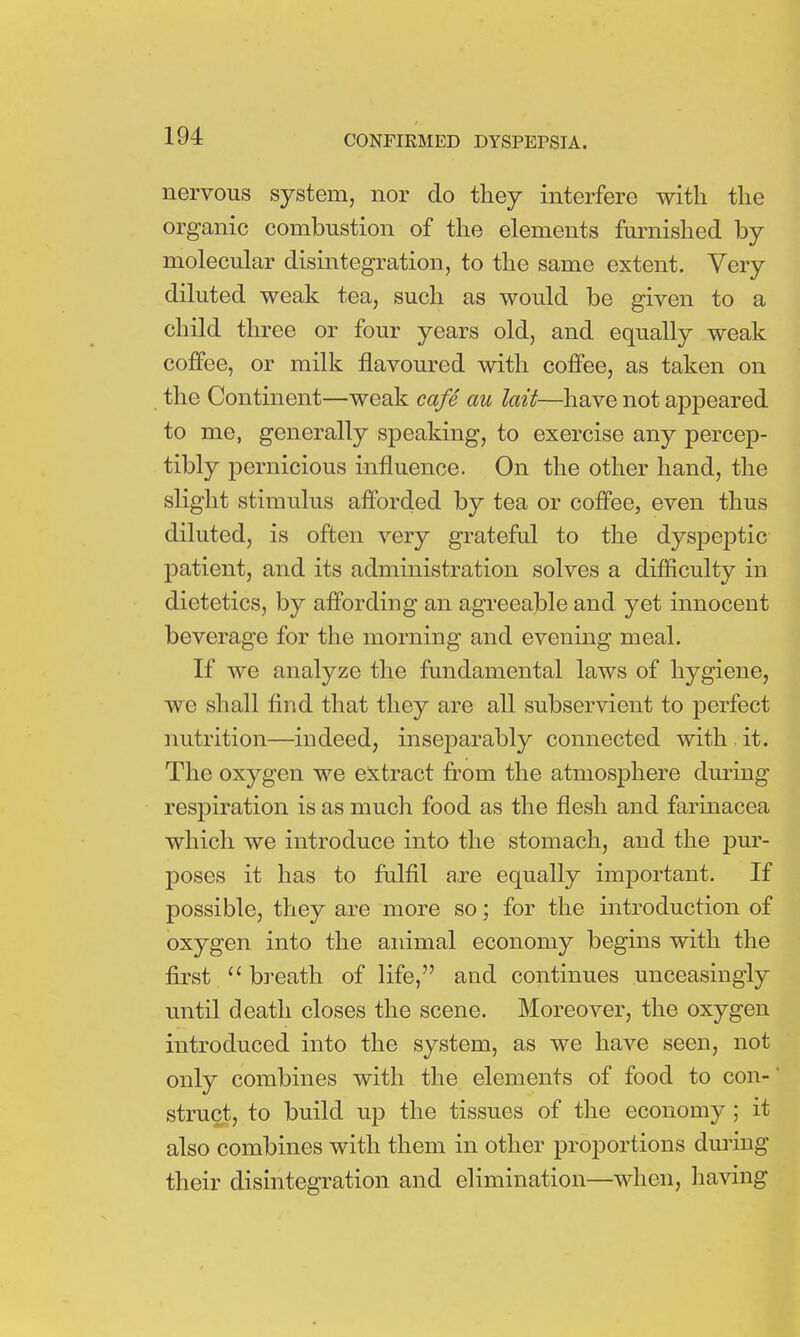 nervous system, nor do they interfere with the organic combustion of the elements furnished by molecular disintegration, to the same extent. Very diluted weak tea, such as would be given to a child three or four years old, and equally weak coffee, or milk flavoured with coffee, as taken on the Continent—weak cafe au hit—have not appeared to me, generally speaking, to exercise any percep- tibly pernicious influence. On the other hand, the slight stimulus afforded by tea or coffee, even thus diluted, is often very grateful to the dyspeptic patient, and its administration solves a difficulty in dietetics, by affording an agreeable and yet innocent beverage for the morning and evening meal. If we analyze the fundamental laws of hygiene, we shall find that they are all subservient to perfect nutrition—indeed, inseparably connected with it. The oxygen we extract from the atmosphere during respiration is as much food as the flesh and farinacea which we introduce into the stomach, and the pur- poses it has to fulfil are equally important. If possible, they are more so; for the introduction of oxygen into the animal economy begins with the first  breath of life, and continues unceasingly until death closes the scene. Moreover, the oxygen introduced into the system, as we have seen, not only combines with the elements of food to con- struct, to build up the tissues of the economy ; it also combines with them in other proportions during their disintegration and elimination—when, having