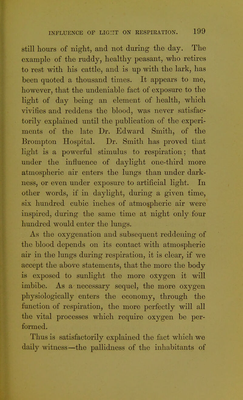 still hoiirs of night, and not during the day. The example of the ruddy, healthy peasant, who retires to rest with his cattle, and is up with the lark, has been quoted a thousand times. It appears to me, however, that the undeniable fact of exposure to the light of day being an element of health, which vivifies and reddens the blood, was never satisfac- torily explained until the publication of the experi- ments of the late Dr. Edward Smith, of the Brompton Hospital. Dr. Smith has proved that light is a powerful stimulus to respiration; that under the influence of daylight one-third more atmospheric air enters the lungs than under dark- ness, or even under exposure to artificial light. In other words, if in daylight, during a given time, six hundred cubic inches of atmospheric air were inspired, during the same time at night only four hundred would enter the lungs. As the oxygenation and subsequent reddening of the blood depends on its contact with atmospheric air in the lungs during respiration, it is clear, if we accept the above statements, that the more the body is exposed to sunlight the more oxygen it will imbibe. As a necessary sequel, the more oxygen physiologically enters the economy, through the function of respiration, the more perfectly will all the vital processes which require oxygen be per- formed. Thus is satisfactorily explained the fact which we daily witness—the pallidness of the inhabitants of
