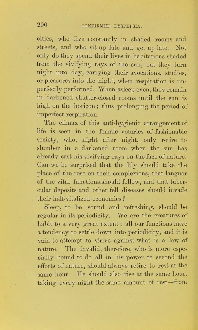cities, who live constantly in shaded rooms and streets, and who sit up late and get up late. Not only do they spend their lives in habitations shaded from the vivifying rays of the sun, but they turn night into day, carrying their avocations, studies, or pleasures into the night, when respiration is im- perfectly performed. When asleep even, they remain in darkened shutter-closed rooms until the sun is high on the horizon; thus prolonging the period of imperfect respiration. The climax of this anti-hygienic arrangement of life is seen in the female votaries of fashionable society, who, night after night, only retire to slumber in a darkened room when the sun has already cast his vivifying rays on the face of nature. Can we bo surprised that the lily should take the place of the rose on their complexions, that languor of the vital functions, should follow, and that tuber- cular deposits and other fell diseases should invade their half-vitalized economies ? Sleep, to be sound and refreshing, should be regular in its periodicity. We are the creatures of habit to a very great extent; all our functions have a tendency to settle down into periodicity, and it is vain to attempt to strive against what is a law of nature. The invalid, therefore, who is more espe- cially bound to do all in his power to second the efforts of nature, should always retire to rest at the same hour. He should also rise at the same hour, taking every night the same amount of rest—from