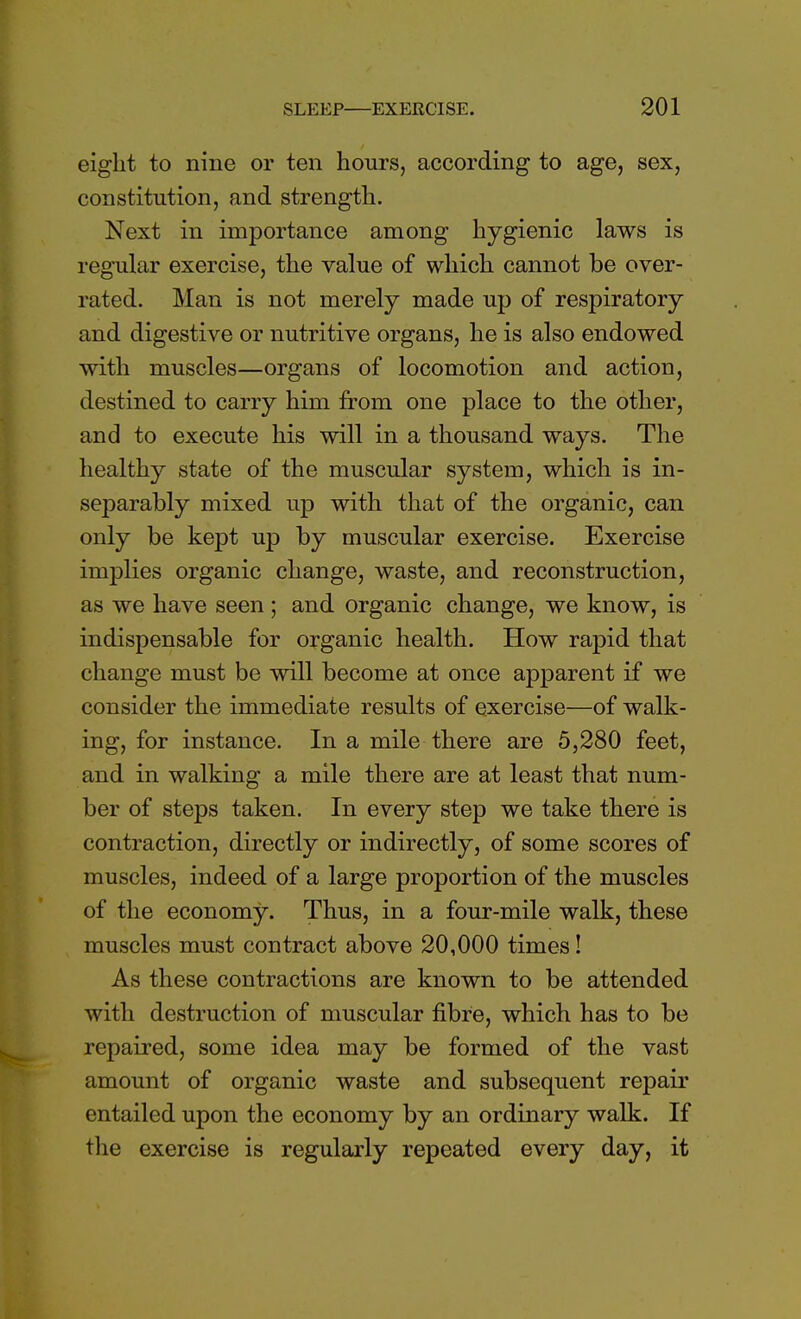 eight to nine or ten hours, according to age, sex, constitution, and strength. Next in importance among hygienic laws is regular exercise, the value of which cannot be over- rated. Man is not merely made up of respiratory and digestive or nutritive organs, he is also endowed with muscles—organs of locomotion and action, destined to carry him from one place to the other, and to execute his will in a thousand ways. The healthy state of the muscular system, which is in- separably mixed up with that of the organic, can only be kept up by muscular exercise. Exercise implies organic change, waste, and reconstruction, as we have seen; and organic change, we know, is indispensable for organic health. How rapid that change must be will become at once apparent if we consider the immediate results of exercise—of walk- ing, for instance. In a mile there are 5,280 feet, and in walking a mile there are at least that num- ber of steps taken. In every step we take there is contraction, directly or indirectly, of some scores of muscles, indeed of a large proportion of the muscles of the economy. Thus, in a four-mile walk, these muscles must contract above 20,000 times! As these contractions are known to be attended with destruction of muscular fibre, which has to be repaired, some idea may be formed of the vast amount of organic waste and subsequent repair entailed upon the economy by an ordinary walk. If the exercise is regularly repeated every day, it