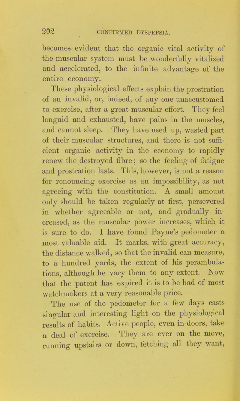 becomes evident that, the organic vital activity of the muscular system must be wonderfully vitalized and accelerated, to the infinite advantage of the entire economy. These physiological effects explain the prostration of an invalid, or, indeed, of any one unaccustomed to exercise, after a great muscular effort. They feel languid and exhausted, have pains in the muscles, and cannot sleep. They have used up, wasted part of their muscular structures, and there is not suffi- cient organic activity in the economy to rapidly renew the destroyed fibre; so the feeling of fatigue and prostration lasts. This, however, is not a reason for renouncing exercise as an impossibility, as not agreeing with the constitution. A small amount only should be taken regularly at first, persevered in whether agreeable or not, and gradually in- creased, as the muscular power increases, which it is sure to do. I have found Payne's pedometer a most valuable aid. It marks, with great accuracy, the distance walked, so that the invalid can measure, to a hundred yards, the extent of his perambula- tions, although he vary them to any extent. Now that the patent has expired it is to be had of most watchmakers at a very reasonable price. The use of the pedometer for a few days casts singular and interesting light on the physiological results of habits. Active people, even in-doors, take a deal of exercise. They are ever on the move, running upstairs or down, fetching all they want,