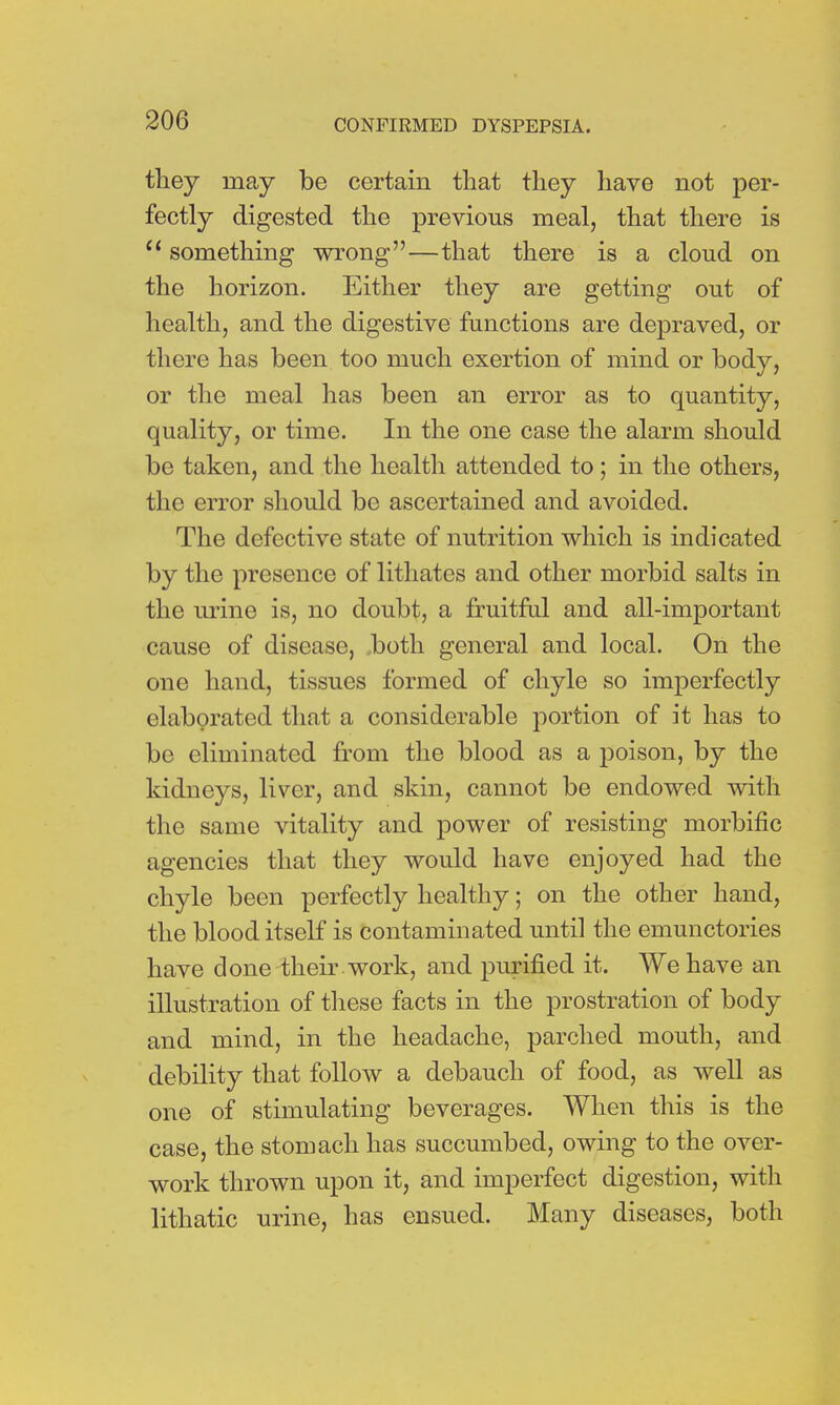 they may be certain that they have not per- fectly digested the previous meal, that there is et something wrong—that there is a cloud on the horizon. Either they are getting out of health, and the digestive functions are depraved, or there has been too much exertion of mind or body, or the meal has been an error as to quantity, quality, or time. In the one case the alarm should be taken, and the health attended to; in the others, the error should be ascertained and avoided. The defective state of nutrition which is indicated by the presence of lithates and other morbid salts in the urine is, no doubt, a fruitful and all-important cause of disease, both general and local. On the one hand, tissues formed of chyle so imperfectly elaborated that a considerable portion of it has to bo eliminated from the blood as a poison, by the kidneys, liver, and skin, cannot be endowed with the same vitality and power of resisting morbific agencies that they would have enjoyed had the chyle been perfectly healthy; on the other hand, the blood itself is contaminated until the emunctories have done -their-work, and purified it. We have an illustration of these facts in the prostration of body and mind, in the headache, parched mouth, and debility that follow a debauch of food, as well as one of stimulating beverages. When this is the case, the stomach has succumbed, owing to the over- work thrown upon it, and imperfect digestion, with lithatic urine, has ensued. Many diseases, both