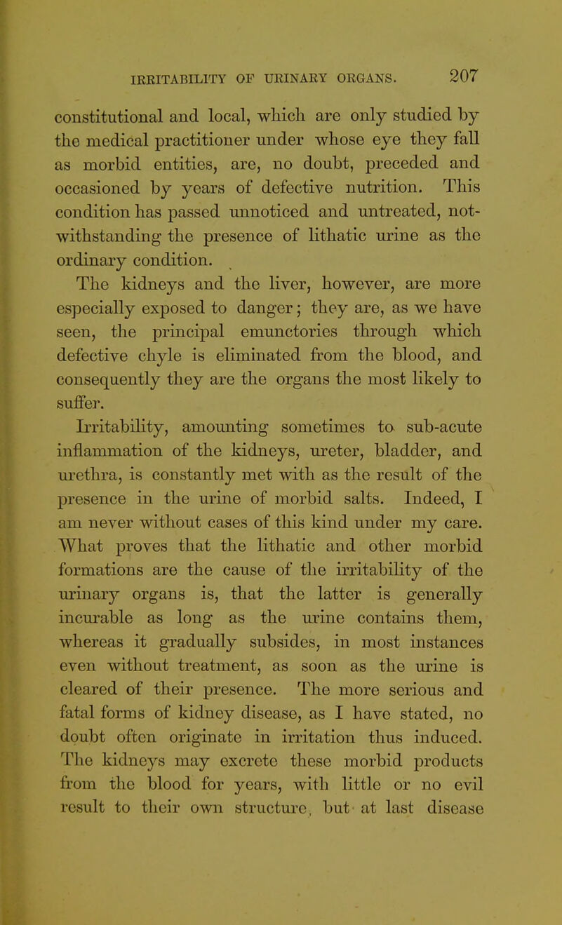 IRRITABILITY OF URINARY ORGANS. constitutional and local, which are only studied by the medical practitioner under whose eye they fall as morbid entities, are, no doubt, preceded and occasioned by years of defective nutrition. This condition has passed unnoticed and untreated, not- withstanding the presence of lithatic urine as the ordinary condition. The kidneys and the liver, however, are more especially exposed to danger; they are, as we have seen, the principal emunctories through which defective chyle is eliminated from the blood, and consequently they are the organs the most likely to suffer. Irritability, amounting sometimes to sub-acute inflammation of the kidneys, ureter, bladder, and urethra, is constantly met with as the result of the presence in the urine of morbid salts. Indeed, I am never without cases of this kind under my care. What proves that the lithatic and other morbid formations are the cause of the irritability of the urinary organs is, that the latter is generally incurable as long as the urine contains them, whereas it gradually subsides, in most instances even without treatment, as soon as the urine is cleared of their presence. The more serious and fatal forms of kidney disease, as I have stated, no doubt often originate in irritation thus induced. The kidneys may excrete these morbid products from the blood for years, with little or no evil result to their own structure, but at last disease