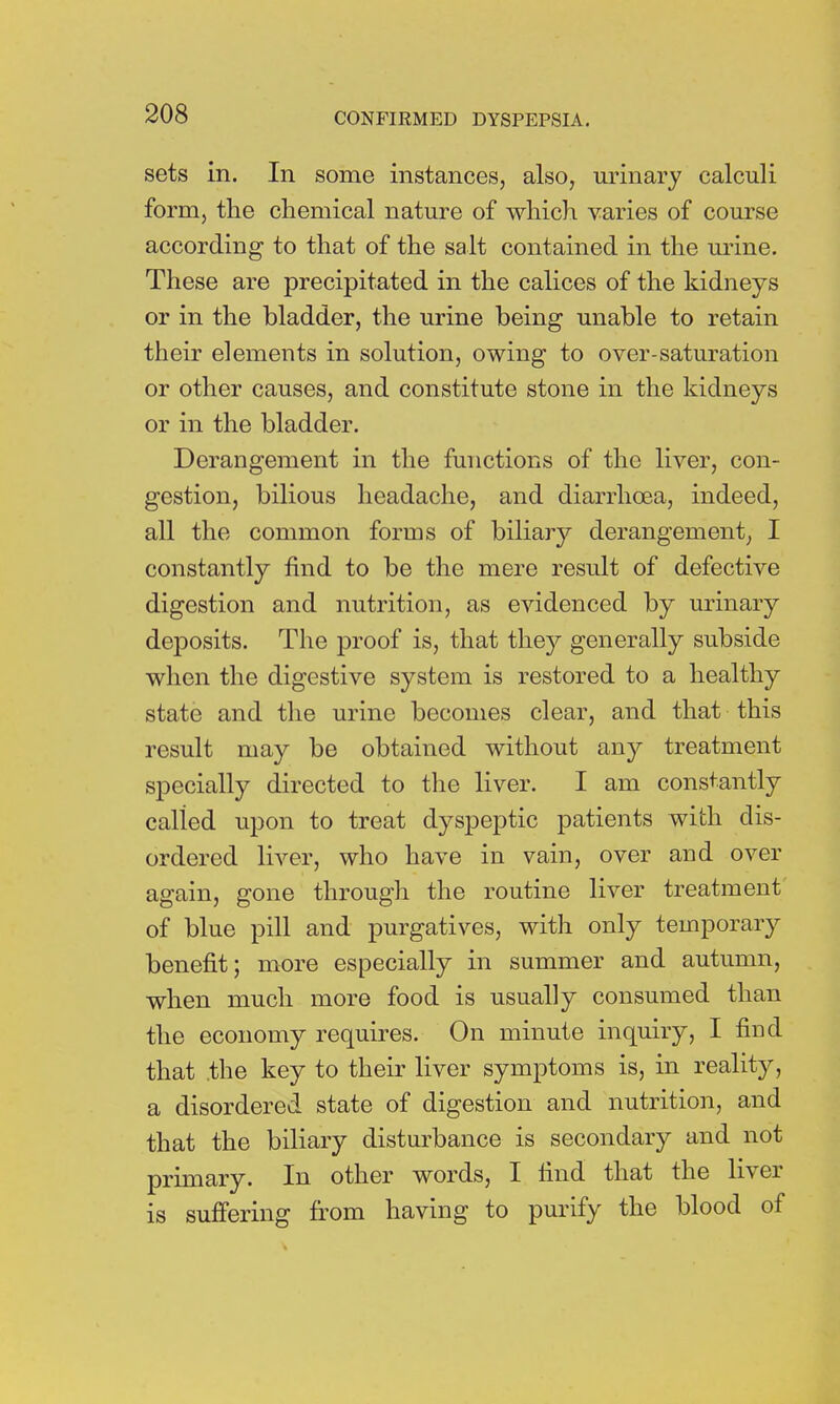 sets in. In some instances, also, urinary calculi form, the chemical nature of which varies of course according to that of the salt contained in the urine. These are precipitated in the calices of the kidneys or in the bladder, the urine being unable to retain their elements in solution, owing to over-saturation or other causes, and constitute stone in the kidneys or in the bladder. Derangement in the functions of the liver, con- gestion, bilious headache, and diarrhoea, indeed, all the common forms of biliary derangement; I constantly find to be the mere result of defective digestion and nutrition, as evidenced by urinary deposits. The proof is, that they generally subside when the digestive system is restored to a healthy state and the urine becomes clear, and that this result may be obtained without any treatment specially directed to the liver. I am constantly called upon to treat dyspeptic patients with dis- ordered liver, who have in vain, over and over again, gone through the routine liver treatment of blue pill and purgatives, with only temporary benefit; more especially in summer and autumn, when much more food is usually consumed than the economy requires. On minute inquiry, I find that the key to their liver symptoms is, in reality, a disordered state of digestion and nutrition, and that the biliary disturbance is secondary and not primary. In other words, I find that the liver is suffering from having to purify the blood of