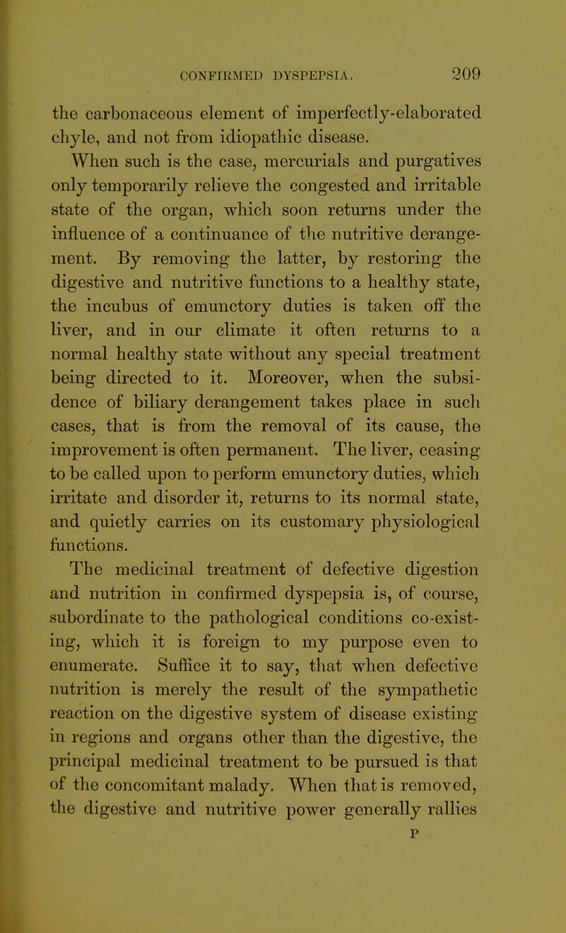 the carbonaceous element of imperfectly-elaborated chyle, and not from idiopathic disease. When such is the case, mercurials and purgatives only temporarily relieve the congested and irritable state of the organ, which soon returns under the influence of a continuance of the nutritive derange- ment. By removing the latter, by restoring the digestive and nutritive functions to a healthy state, the incubus of emunctory duties is taken off the liver, and in our climate it often returns to a normal healthy state without any special treatment being directed to it. Moreover, when the subsi- dence of biliary derangement takes place in such cases, that is from the removal of its cause, the improvement is often permanent. The liver, ceasing to be called upon to perform emunctory duties, which irritate and disorder it, returns to its normal state, and quietly carries on its customary physiological functions. The medicinal treatment of defective digestion and nutrition in confirmed dyspepsia is, of course, subordinate to the pathological conditions co-exist- ing, which it is foreign to my purpose even to enumerate. Suffice it to say, that when defective nutrition is merely the result of the sympathetic reaction on the digestive system of disease existing in regions and organs other than the digestive, the principal medicinal treatment to be pursued is that of the concomitant malady. When that is removed, the digestive and nutritive power generally rallies p