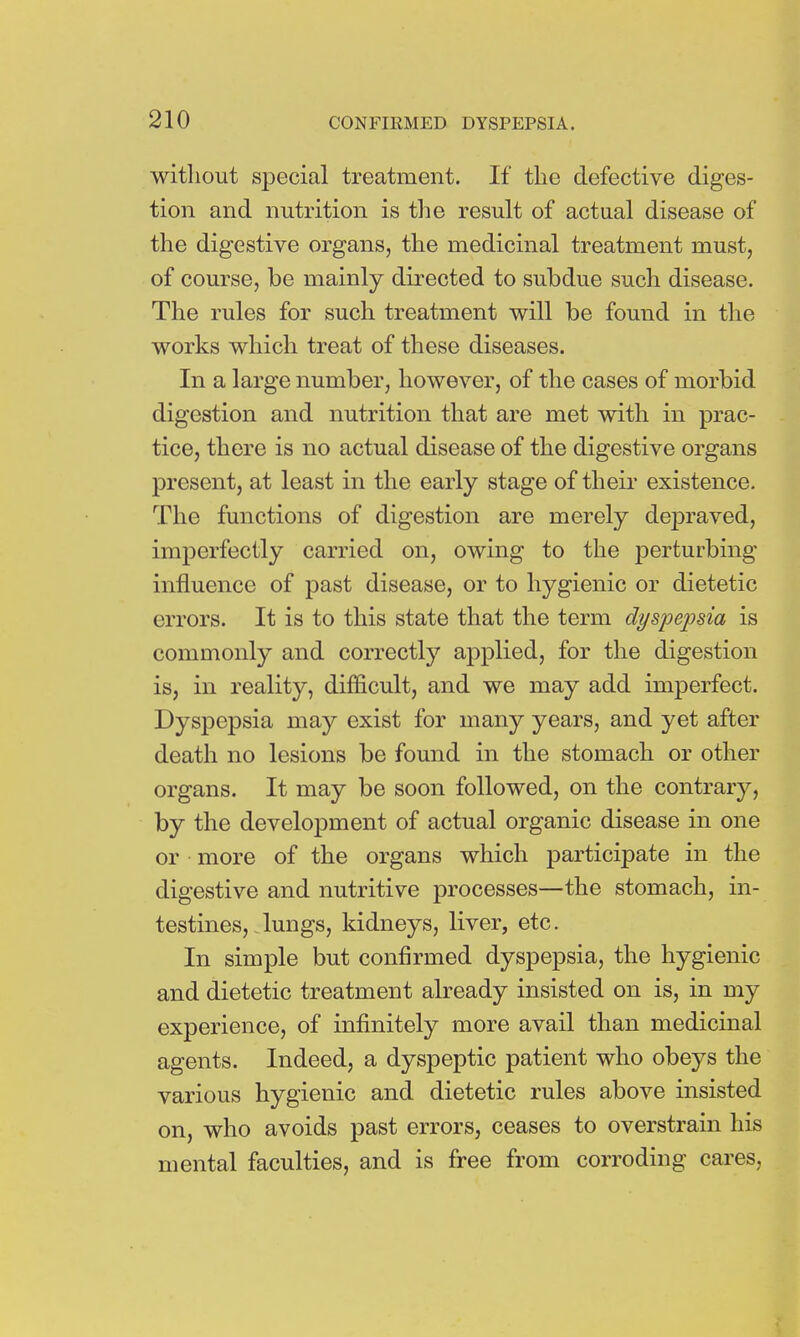 without special treatment. If the defective diges- tion and nutrition is the result of actual disease of the digestive organs, the medicinal treatment must, of course, be mainly directed to subdue such disease. The rules for such treatment will be found in the works which treat of these diseases. In a large number, however, of the cases of morbid digestion and nutrition that are met with in prac- tice, there is no actual disease of the digestive organs present, at least in the early stage of their existence. The functions of digestion are merely depraved, imperfectly carried on, owing to the perturbing influence of past disease, or to hygienic or dietetic errors. It is to this state that the term dyspepsia is commonly and correctly applied, for the digestion is, in reality, difficult, and we may add imperfect. Dyspepsia may exist for many years, and yet after death no lesions be found in the stomach or other organs. It may be soon followed, on the contrary, by the development of actual organic disease in one or more of the organs which participate in the digestive and nutritive processes—the stomach, in- testines, lungs, kidneys, liver, etc. In simple but confirmed dyspepsia, the hygienic and dietetic treatment already insisted on is, in my experience, of infinitely more avail than medicinal agents. Indeed, a dyspeptic patient who obeys the various hygienic and dietetic rules above insisted on, who avoids past errors, ceases to overstrain his mental faculties, and is free from corroding cares,