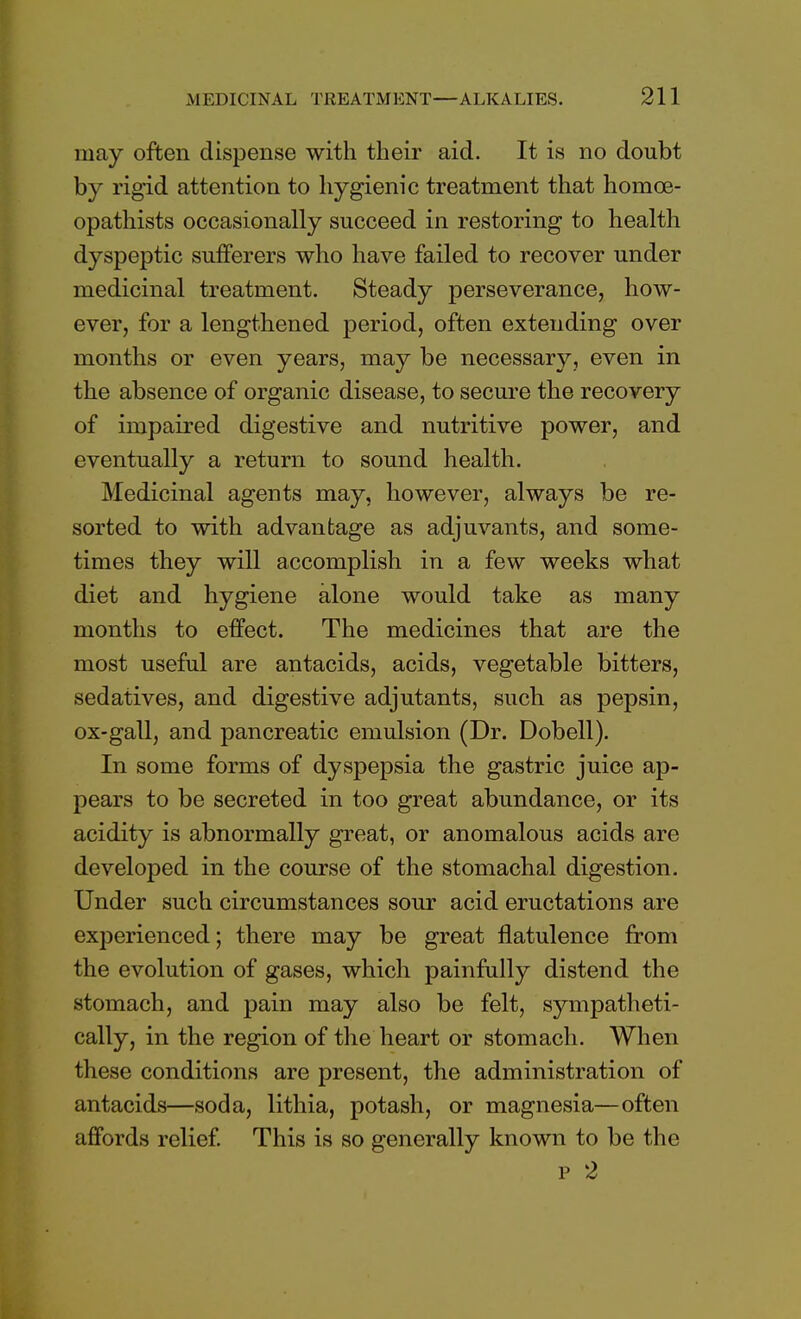 may often dispense with their aid. It is no doubt by rigid attention to hygienic treatment that homce- opathists occasionally succeed in restoring to health dyspeptic sufferers who have failed to recover under medicinal treatment. Steady perseverance, how- ever, for a lengthened period, often extending over months or even years, may be necessary, even in the absence of organic disease, to secure the recovery of impaired digestive and nutritive power, and eventually a return to sound health. Medicinal agents may, however, always be re- sorted to with advantage as adjuvants, and some- times they will accomplish in a few weeks what diet and hygiene alone would take as many months to effect. The medicines that are the most useful are antacids, acids, vegetable bitters, sedatives, and digestive adjutants, such as pepsin, ox-gall, and pancreatic emulsion (Dr. Dobell). In some forms of dyspepsia the gastric juice ap- pears to be secreted in too great abundance, or its acidity is abnormally great, or anomalous acids are developed in the course of the stomachal digestion. Under such circumstances sour acid eructations are experienced; there may be great flatulence from the evolution of gases, which painfully distend the stomach, and pain may also be felt, sympatheti- cally, in the region of the heart or stomach. When these conditions are present, the administration of antacids—soda, lithia, potash, or magnesia—often affords relief. This is so generally known to be the p 2