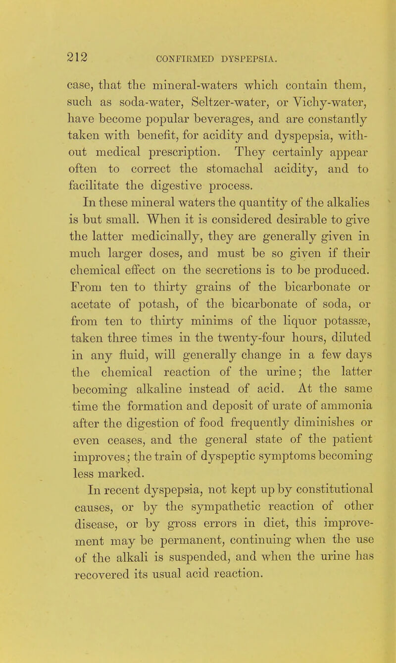 case, that the mineral-waters which contain them, such as soda-water, Seltzer-water, or Vichy-water, have become popular beverages, and are constantly taken with benefit, for acidity and dyspepsia, with- out medical prescription. They certainly appear often to correct the stomachal acidity, and to facilitate the digestive process. In these mineral waters the quantity of the alkalies is but small. When it is considered desirable to give the latter medicinally, they are generally given in much larger doses, and must be so given if their chemical effect on the secretions is to be produced. From ten to thirty grains of the bicarbonate or acetate of potash, of the bicarbonate of soda, or from ten to thirty minims of the liquor potassaB, taken three times in the twenty-four hours, diluted in any fluid, will generally change in a few days the chemical reaction of the urine; the latter becoming alkaline instead of acid. At the same time the formation and deposit of urate of ammonia after the digestion of food frequently diminishes or even ceases, and the general state of the patient improves.; the train of dyspeptic symptoms becoming less marked. In recent dyspepsia, not kept up by constitutional causes, or by the sympathetic reaction of other disease, or by gross errors in diet, this improve- ment may be permanent, continuing when the use of the alkali is suspended, and when the urine has recovered its usual acid reaction.