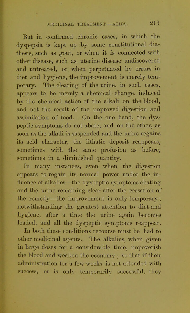 But in confirmed chronic cases, in which the dyspepsia is kept up by some constitutional dia- thesis, such as gout, or when it is connected with other disease, such as uterine disease undiscovered and untreated, or when perpetuated by errors in diet and hygiene, the improvement is merely tem- porary. The clearing of the urine, in such cases, appears to be merely a chemical change, induced by the chemical action of the alkali on the blood, and not the result of the improved digestion and assimilation of food. On the one hand, the dys- peptic symptoms do not abate, and on the other, as soon as the alkali is suspended and the urine regains its acid character, the lithatic deposit reappears, sometimes with the same profusion as before, sometimes in a diminished quantity. In many instances, even when the digestion appears to regain its normal power under the in- fluence of alkalies—the dyspeptic symptoms abating and the urine remaining clear after the cessation of the remedy—the improvement is only temporary ; notwithstanding the greatest attention to diet and hygiene, after a time the urine again becomes loaded, and all the dyspeptic symptoms reappear. In both these conditions recourse must be had to other medicinal agents. The alkalies, when given in large doses for a considerable time, impoverish the blood and weaken the economy ; so that if their administration for a few weeks is not attended with success, or is only temporarily successful, they