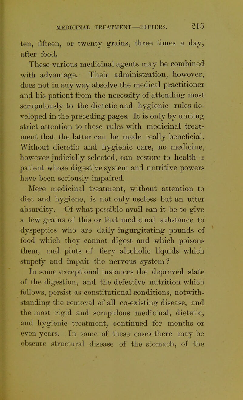 ten, fifteen, or twenty grains, three times a day, after food. These various medicinal agents may be combined with advantage. Their administration, however, does not in any way absolve the medical practitioner and his patient from the necessity of attending most scrupulously to the dietetic and hygienic rules de- veloped in the preceding pages. It is only by uniting strict attention to these rules with medicinal treat- ment that the latter can be made really beneficial. Without dietetic and hygienic care, no medicine, however judicially selected, can restore to health a patient whose digestive system and nutritive powers have been seriously impaired. Mere medicinal treatment, without attention to diet and hygiene, is not only useless but an utter absurdity. Of what jjossible avail can it be to give a few grains of this or that medicinal substance to dyspeptics who are daily ingurgitating pounds of food which they cannot digest and which poisons them, and pints of fiery alcoholic liquids which stupefy and impair the nervous system ? In some exceptional instances the depraved state of the digestion, and the defective nutrition which follows, persist as constitutional conditions, notwith- standing the removal of all co-existing disease, and the most rigid and scrupulous medicinal, dietetic, and hygienic treatment, continued for months or even years. In some of these cases there may be obscure structural disease of the stomach, of the