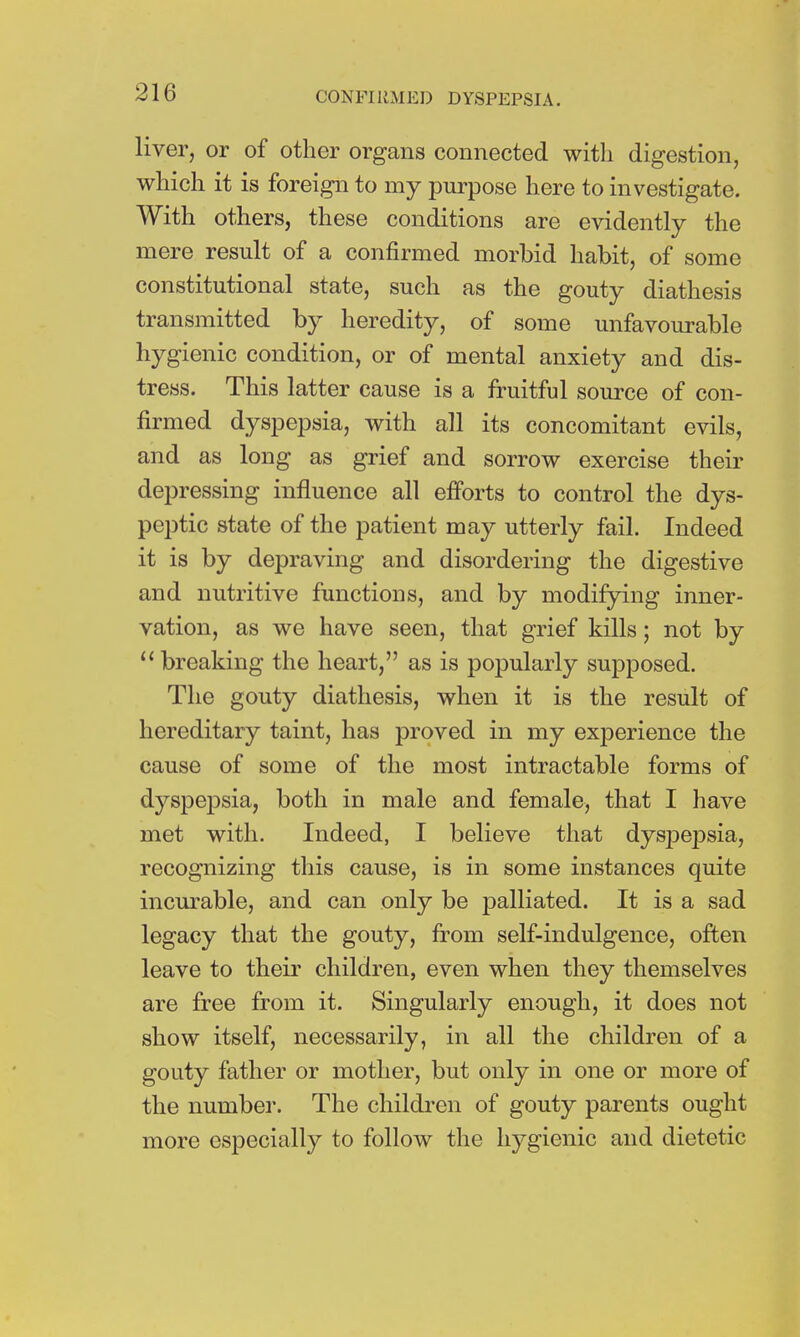 liver, or of other organs connected with digestion, which it is foreign to my purpose here to investigate. With others, these conditions are evidently the mere result of a confirmed morbid habit, of some constitutional state, such as the gouty diathesis transmitted by heredity, of some unfavourable hygienic condition, or of mental anxiety and dis- tress. This latter cause is a fruitful source of con- firmed dyspepsia, with all its concomitant evils, and as long as grief and sorrow exercise their depressing influence all efforts to control the dys- peptic state of the patient may utterly fail. Indeed it is by depraving and disordering the digestive and nutritive functions, and by modifying inner- vation, as we have seen, that grief kills ; not by  breaking the heart, as is popularly supposed. The gouty diathesis, when it is the result of hereditary taint, has proved in my experience the cause of some of the most intractable forms of dyspepsia, both in male and female, that I have met with. Indeed, I believe that dysjjepsia, recognizing this cause, is in some instances quite incurable, and can only be palliated. It is a sad legacy that the gouty, from self-indulgence, often leave to their children, even when they themselves are free from it. Singularly enough, it does not show itself, necessarily, in all the children of a gouty father or mother, but only in one or more of the number. The children of gouty parents ought more especially to follow the hygienic and dietetic