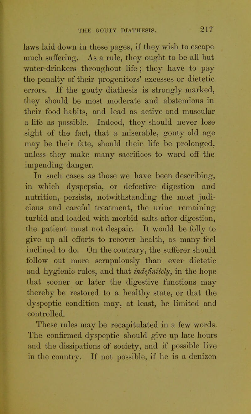 laws laid down in these pages, if they wish to escape much suffering. As a rule, they ought to be all but water-drinkers throughout life ; they have to pay the penalty of their progenitors' excesses or dietetic errors. If the gouty diathesis is strongly marked, they should be most moderate and abstemious in their food habits, and lead as active and muscular a life as possible. Indeed, they should never lose sight of the fact, that a miserable, gouty old age may be their fate, should their life be prolonged, unless they make many sacrifices to ward off the impending danger. In such cases as those we have been describing, in which dyspepsia, or defective digestion and nutrition, persists, notwithstanding the most judi- cious and careful treatment, the urine remaining turbid and loaded with morbid salts after digestion, the patient must not despair. It would be folly to give up all efforts to recover health, as many feel inclined to do. On the contrary, the sufferer should follow out more scrupulously than ever dietetic and hygienic rules, and that indefinitely, in the hope that sooner or later the digestive functions may thereby be restored to a healthy state, or that the dyspeptic condition may, at least, be limited and controlled. These rules may be recapitulated in a few words. The confirmed dyspeptic should give up late hours and the dissipations of society, and if possible live in the country. If not possible, if he is a denizen