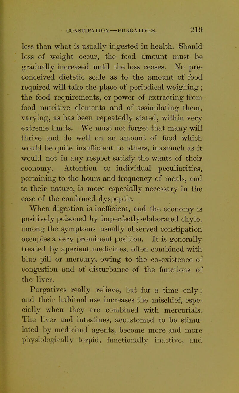 less than what is usually ingested in health. Should loss of weight occur, the food amount must be gradually increased until the loss ceases. No pre- conceived dietetic scale as to the amount of food required will take the place of periodical weighing; the food requirements, or power of extracting from food nutritive elements and of assimilating them, varying, as has been repeatedly stated, within very extreme limits. We must not forget that many will thrive and do well on an amount of food which would be quite insufficient to others, inasmuch as it would not in any respect satisfy the wants of their economy. Attention to individual peculiarities, pertaining to the hours and frequency of meals, and to their nature, is more especially necessary in the case of the confirmed dyspeptic. When digestion is inefficient, and the economy is positively poisoned by imperfectly-elaborated chyle, among the symptoms usually observed constipation occupies a very prominent position. It is generally treated by aperient medicines, often combined with blue pill or mercury, owing to the co-existence of congestion and of disturbance of the functions of the liver. Purgatives really relieve, but for a time only; and their habitual use increases the mischief, espe- cially when they are combined with mercurials. The liver and intestines, accustomed to be stimu- lated by medicinal agents, become more and more physiologically torpid, functionally inactive, and