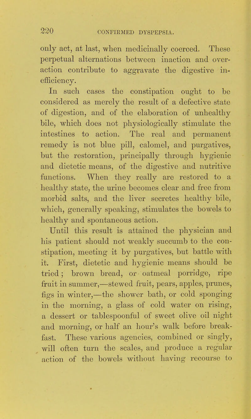 only act, at last, when medicinally coerced. These perpetual alternations between inaction and over- action contribute to aggravate the digestive in- efficiency. In such cases the constipation ought to be considered as merely the result of a defective state of digestion, and of the elaboration of unhealthy bile, which does not physiologically stimulate the intestines to action. The real and permanent remedy is not blue pill, calomel, and purgatives, but the restoration, principally through hygienic and dietetic means, of the digestive and nutritive functions. When they really are restored to a healthy state, the urine becomes clear and free from morbid salts, and the liver secretes healthy bile, which, generally speaking, stimulates the bowels to healthy and spontaneous action. Until this result is attained the physician and his patient should not weakly succumb to the con- stipation, meeting it by purgatives, but battle with it. First, dietetic and hygienic means should be tried; brown bread, or oatmeal porridge, ripe fruit in summer,—stewed fruit, pears, apples, prunes, figs in winter,—the shower bath, or cold sponging in the morning, a glass of cold water on rising, a dessert or tablespoonful of sweet olive oil night and morning, or half an hour's walk before break- fast. These various agencies, combined or singly, will often turn the scales, and produce a regular action of the bowels without having recourse to