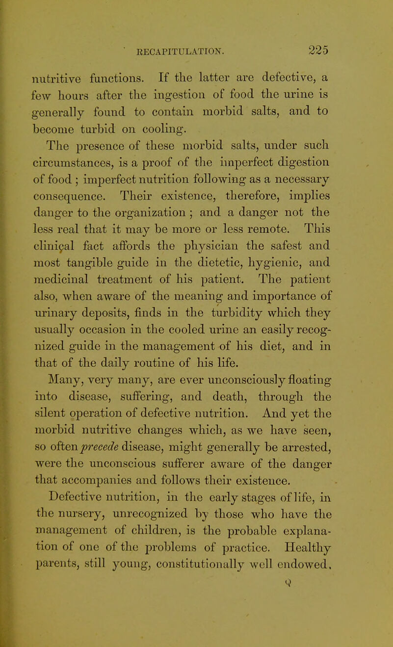 nutritive functions. If the latter are defective, a few hours after the ingestion of food the urine is generally found to contain morbid salts, and to become turbid on cooling. The presence of these morbid salts, under such circumstances, is a proof of the imperfect digestion of food ; imperfect nutrition following as a necessary consequence. Their existence, therefore, implies danger to the organization ; and a danger not the less real that it may be more or less remote. This clinical fact affords the physician the safest and most tangible guide in the dietetic, hygienic, and medicinal treatment of his patient. The patient also, when aware of the meaning and importance of urinary deposits, finds in the turbidity which they usually occasion in the cooled urine an easily recog- nized guide in the management of his diet, and in that of the daily routine of his life. Many, very many, are ever unconsciously floating into disease, suffering, and death, through the silent operation of defective nutrition. And yet the morbid nutritive changes which, as we have seen, so often precede disease, might generally be arrested, were the unconscious sufferer aware of the danger that accompanies and follows their existence. Defective nutrition, in the early stages of life, in the nursery, unrecognized by those who have the management of children, is the probable explana- tion of one of the problems of practice. Healthy parents, still young, constitutionally well endowed.