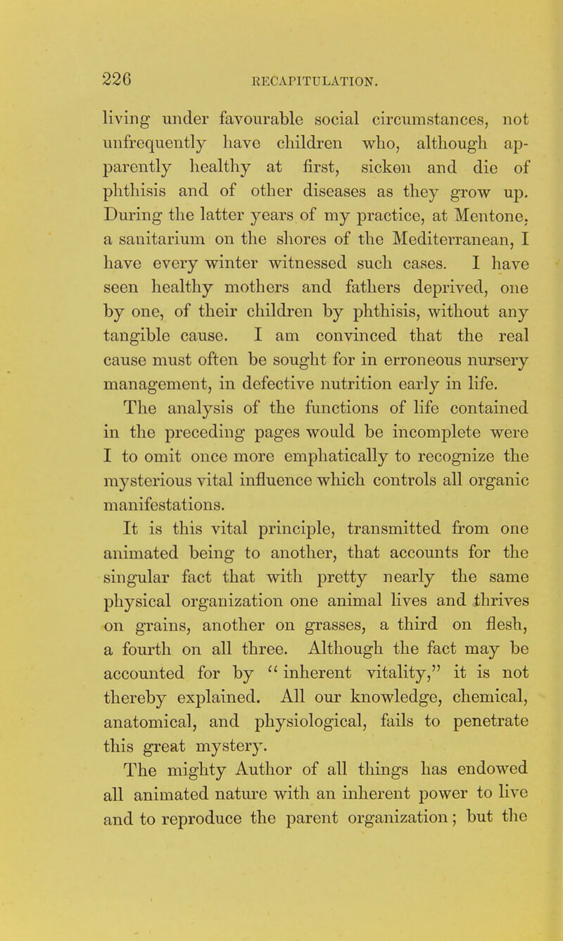 living under favourable social circumstances, not unfrequently have children who, although ap- parently healthy at first, sicken and die of phthisis and of other diseases as they grow up. During the latter years of my practice, at Mentone, a sanitarium on the shores of the Mediterranean, I have every winter witnessed such cases. I have seen healthy mothers and fathers deprived, one by one, of their children by phthisis, without any tangible cause. I am convinced that the real cause must often be sought for in erroneous nursery management, in defective nutrition early in life. The analysis of the functions of life contained in the preceding pages would be incomplete were I to omit once more emphatically to recognize the mysterious vital influence which controls all organic manifestations. It is this vital principle, transmitted from one animated being to another, that accounts for the singular fact that with pretty nearly the same physical organization one animal lives and thrives on grains, another on grasses, a third on flesh, a fourth on all three. Although the fact may be accounted for by  inherent vitality, it is not thereby explained. All our knowledge, chemical, anatomical, and physiological, fails to penetrate this great mystery. The mighty Author of all things has endowed all animated nature with an inherent power to live and to reproduce the parent organization; but the