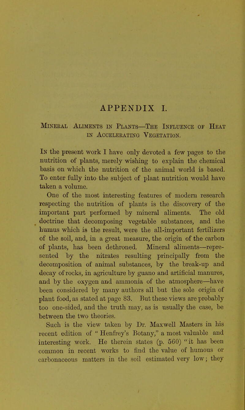 APPENDIX I. Mineral Aliments in Plants—The Influence of Heat in Accelerating Vegetation. In the present work I have only devoted a few pages to the nutrition of plants, merely wishing to explain the chemical basis on which the nutrition of the animal world is based. To enter fully into the subject of plant nutrition would have taken a volume. One of the most interesting features of modern research respecting the nutrition of plants is the discovery of the important part performed by mineral aliments. The old doctrine that decomposing vegetable substances, and the humus which is the result, were the all-important fertilizers of the soil, and, in a great measure, the origin of the carbon of plants, has been dethroned. Mineral aliments—repre- sented by the nitrates resulting principally from the decomposition of animal substances, by the break-up and decay of rocks, in agriculture by guano and artificial manures, and by the oxygen and ammonia of the atmosphere—have been considered by many authors all but the sole origin of plant food, as stated at page 83. But these views are probably too one-sided, and the truth may, as is usually the case, be between the two theories. Such is the view taken by Dr. Maxwell Masters in his recent edition of  Henfrey's Botany, a most valuable and interesting work. He therein states (p. 560) it has been common in recent works to find the value of humous or carbonaceous matters in the soil estimated very low; they