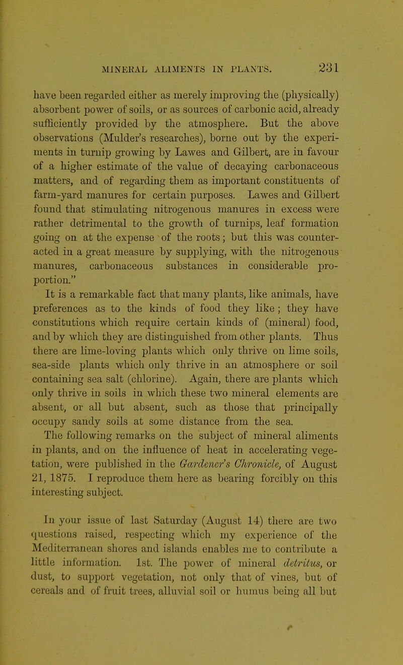 have been regarded either as merely improving the (physically) absorbent power of soils, or as sources of carbonic acid, already sufficiently provided by the atmosphere. But the above observations (Mulder's researches), borne out by the experi- ments in turnip growing by Lawes and Gilbert, are in favour of a higher estimate of the value of decaying carbonaceous matters, and of regarding them as important constituents of farm-yard manures for certain purposes. Lawes and Gilbert found that stimulating nitrogenous manures in excess were rather detrimental to the growth of turnips, leaf formation going on at the expense of the roots; but this was counter- acted in a great measure by supplying, with the nitrogenous manures, carbonaceous substances in considerable pro- portion. It is a remarkable fact that many plants, like animals, have preferences as to the kinds of food they like ; they have constitutions which require certain kinds of (mineral) food, and by which they are distinguished from other plants. Thus there are lime-loving plants which only thrive on lime soils, sea-side plants which only thrive in an atmosphere or soil containing sea salt (chlorine). Again, there are plants which only thrive in soils in which these two mineral elements are absent, or all but absent, such as those that principally occupy sandy soils at some distance from the sea. The following remarks on the subject of mineral aliments in plants, and on the influence of heat in accelerating vege- fcatidh, were published in the Gardener's Chronicle, of August 21, 1875. I reproduce them here as bearing forcibly on this interesting subject. In your issue of last Saturday (August 14) there are two questions raised, respecting which my experience of the Mediterranean shores and islands enables me to contribute a little information. 1st. The power of mineral detritus, or dust, to support vegetation, not only that of vines, but of cereals and of fruit trees, alluvial soil or humus being all but r