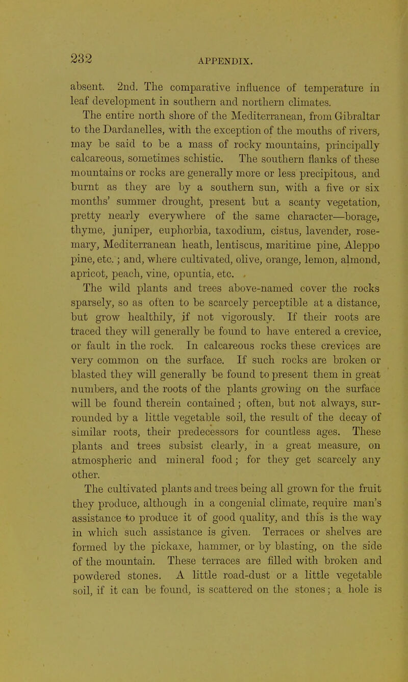 absent. 2nd. The comparative influence of temperature in leaf development in southern and northern climates. The entire north shore of the Mediterranean, from Gibraltar to the Dardanelles, with the exception of the mouths of rivers, may be said to be a mass of rocky mountains, principally calcareous, sometimes schistic. The southern flanks of these mountains or rocks are generally more or less precipitous, and burnt as they are by a southern sun, with a five or six months' summer drought, present but a scanty vegetation, pretty nearly everywhere of the same character—borage, thyme, juniper, euphorbia, taxodium, cistus, lavender, rose- mary, Mediterranean heath, lentiscus, maritime pine, Aleppo pine, etc.; and, where cultivated, olive, orange, lemon, almond, apricot, peach, vine, opuntia, etc. . The wild plants and. trees above-named cover the rocks sparsely, so as often to be scarcely perceptible at a distance, but grow healthily, if not vigorously. If their roots are traced they will generally be found to have entered a crevice, or fault in the rock. In calcareous rocks these crevices are very common on the surface. If such rocks are broken or blasted they will generally be found to present them in great numbers, and the roots of the plants growing on the surface will be found therein contained; often, but not always, sur- rounded by a little vegetable soil, the result of the decay of similar roots, their predecessors for countless ages. These plants and trees subsist clearly, in a great measure, on atmospheric and mineral food; for they get scarcely any other. The cultivated plants and trees being all grown for the fruit they produce, although in a congenial climate, require man's assistance to produce it of good quality, and this is the way in which such assistance is given. Terraces or shelves are formed by the pickaxe, hammer, or by blasting, on the side of the mountain. These terraces are filled with broken and powdered stones. A little road-dust or a little vegetable soil, if it can be found, is scattered on the stones; a hole is