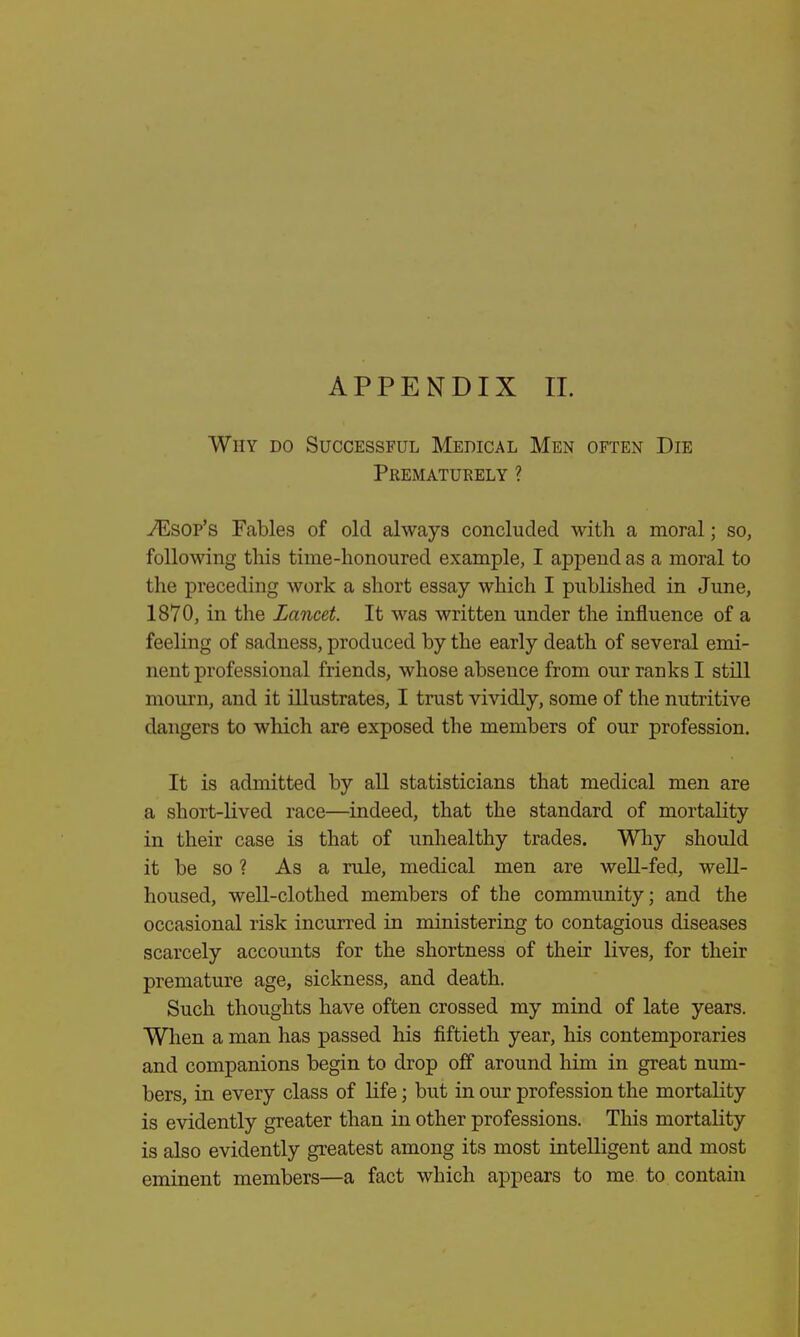 APPENDIX II. Why do Successful Medical Men often Die Prematurely ? TEsop's Fables of old always concluded with a moral; so, following tins time-honoured example, I append as a moral to the preceding work a short essay which I published in June, 1870, in the Lancet. It was written under the influence of a feeling of sadness, produced by the early death of several emi- nent professional friends, whose absence from our ranks I still mourn, and it illustrates, I trust vividly, some of the nutritive dangers to which are exposed the members of our profession. It is admitted by all statisticians that medical men are a short-lived race—indeed, that the standard of mortality in their case is that of unhealthy trades. Why should it be so ? As a rule, medical men are well-fed, well- housed, well-clothed members of the community; and the occasional risk incurred in ministering to contagious diseases scarcely accounts for the shortness of their lives, for their premature age, sickness, and death. Such thoughts have often crossed my mind of late years. When a man has passed his fiftieth year, his contemporaries and companions begin to drop off around him in great num- bers, in every class of life; but in our profession the mortality is evidently greater than in other professions. This mortality is also evidently greatest among its most intelligent and most eminent members—a fact which appears to me to contain