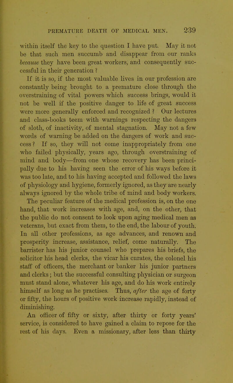 within itself the key to the question I have put. May it not be that such men succumb and disappear from our ranks because they have been great workers, and consequently suc- cessful in their generation ? If it is so, if the most valuable lives in our profession are constantly being brought to a premature close through the overstraining of vital powers which success brings, would it not be well if the positive clanger to life of great success were more generally enforced and recognized ? Our lectures and class-books teem with warnings respecting the dangers of sloth, of inactivity, of mental stagnation. May not a few words of warning be added on the dangers of work and suc- cess ? If so, they will not come inappropriately from one who failed physically, years ago, through overstraining of mind and body—from one whose recovery has been princi- pally due to his having seen the error of his ways before it was too late, and to his having accepted and followed the laws of physiology and hygiene, formerly ignored, as they are nearly always ignored by the whole tribe of mind and body workers. The peculiar feature of the medical profession is, on the one hand, that work increases with age, and, on the other, that the public do not consent to look upon aging medical men as veterans, but exact from them, to the end, the labour of youth. In all other professions, as age advances, and renown and prosperity increase, assistance, relief, come naturally. The barrister has his junior counsel who prepares his briefs, the solicitor his head clerks, the vicar his curates, the colonel his staff of officers, the merchant or banker his junior partners and clerks; but the successful consulting physician or surgeon must stand alone, whatever his age, and do his work entirely himself as long as he practises. Thus, after the age of forty or fifty, the hours of positive work increase rapidly, instead of diminishing. An officer of fifty or sixty, after thirty or forty years' service, is considered to have gained a claim to repose for the rest of his days. Even a missionary, after less than thirty